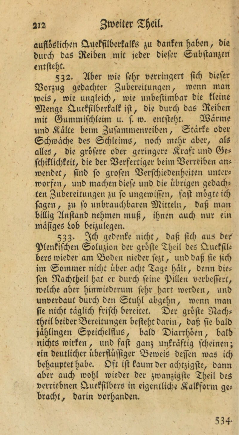 aufloöltc(>ett Clucffilbcrfalfö ju banfcn fpaScn, bte burd) baö Üteiben mit jeber biefcr 0ub(tan5Crt entfielt. 532. lihtt miß fßf^r t>ßrtin3crt ficb biefer gebaebtev merm mort meiö, miß ungleich, miß unbßfUmbar biß flßine ?01ßngß Clueffilbßrfalf ifl, biß burd) baö Otßibßn mit ©ummifchlßim u. f. m. ßntfißht. ‘Jödrme imb Ädltß beim Bu^^^tti^nreiben, 0tdrfß ober 0chmdd)ß bßö 0chlßimö, noch öüeS, biß grbfßVß ober geringere ^raft unb ©ß? fchiflid)fßit, biß bet Verfertiger beim Verreiben an^ menbet, flnb fo grofen Verfd^iebenheiten untere morfen, unb machen biefe unb bie übrigen gebach^ ten S^bereitungen ju fo ungemhYen, fa(t mbgteid) fagen, 5u fo unbraud)baren Mitteln, ba^ man billig “^nftanb nehmen muf, ihnen auch mdjigeö lob beijulegen. 533» gebenfe nicht, ba^ jich auö bei* 9>lenfifchen 0olu3ion ber grbfie O^uefiTls berömieber am Voben nieber fejt, unbba^ jie lid) im 0ommer nid)t über acht ^age hdU, benn bie? fen IRachth^d h^^ f^üie 'Pillen uerbeffert, melche aber hi«tt?i^^crum fehr h^irt merben, unb unberbaut burd) ben 0tuhl abgehn, menn man fie nid)t tdglid) frifd) bereitet. 3^er gro|3e ^ad)f theilbeiberVereitungen beflehtbarin, bah ^alö jdhlingen 0peid)elfiuö, halb ^^iarrhben, halb nichtö mirfen, unb faft ganj unfrdftig fd)einen; ein beutlicher überflüfjtger Vernein beffen maö ich behauptet hcibe. Oft ifi faum ber achtjigj^e, bann über aud} mohl mieber ber jmanjigfle ‘^h^il be5 berriebnen O.uefjtlberö in eigentlid)« .^alfform ge# bracht, barin borhanben. 534-