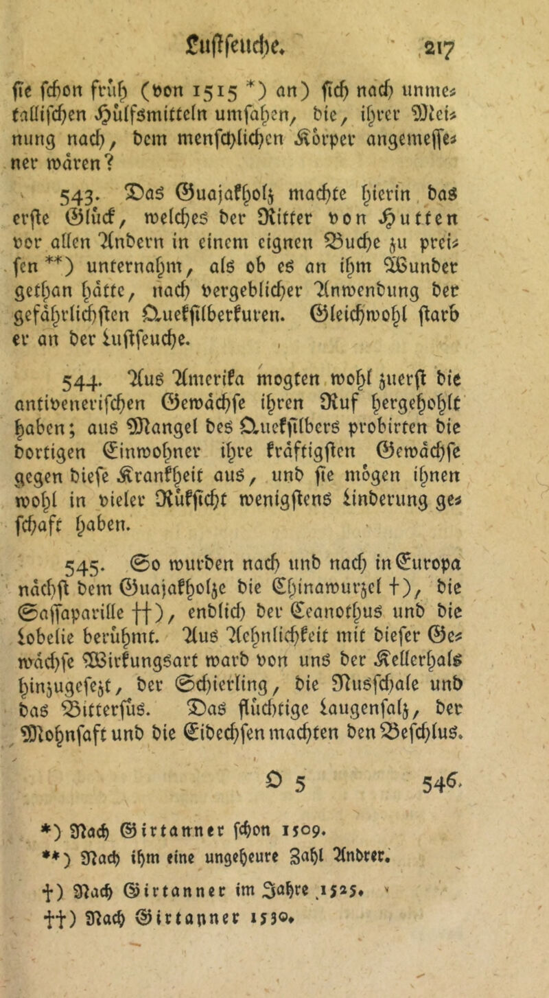 fie fd)on fnif) (t>on 1515 *) an) fic^ nad) unmc^ (aüifcf^en ^ülfömittcln umfafpen, bic, if^m’ nung nac^, bcm mcnfö}lid?cn ^ovpev angemefl’etf ncr rnarcn? V 543. ®a5 ©uajaf§o(j f^icrin bag crpc ©lud, roelc^es bcir Siitter bon ^utfen ' bor allen '^(nbern in einem eignen ^uc^e ju prei^ fen unternaf^m, alö ob c6 an if^m ^ßunbet gctlpan Imtte, md) bergeblic^er Tlnmenbung ber gefdl;vtid)|ten O^ueffilberfuven. ©leicpmo^l flarb cv an ber iuflfeuc^e. 544. 7(uö Tlmcrifa mogten.mo§l juerfl bie antibenerifc^en ©emdc^fc ilpren 9iuf Iperge^o^lt Jaben; auö ?9^angel beg Cluef jilberg probirten bie bortigen (^intbol^yner il^re frdftigflen ©erode^fe gegen biefe Äranf^eit auö, unb fie mögen if^nen ibol^l in bieler Diüfjic^t menigfteng linberung gc^ fc^aft ^aben. 545. 00 mürben nac^ unb naef; in0iropa ■ nd(l}jt bem ©uajaflpolje bie ^bibö^brjel +), bic 0alTaparille ff), enblid) ber (£eanoll^ug unb bic lobeiie berühmt. 7(uö 7(e§nlic^^eit mit biefer ©e^ tvdd)fc ^irfunggart marb bon ung ber ^ellcrlpalg t^injugefejt, ber 0d)ierling, bie 9Rugfd)alc unb bag ^itterfug. T>a$ flud)tigc laugenfalj, ber ?9^o§nfaft unb bie ^ibec^fen machten ben^efd>lug. I o 5 54^' ♦) SHaef) ©irtauner febon 1509. ) fflaö) ibm eine ungeheure 3<^bl ^nbter. •J-) 9^ac^ ©irtanner im Sa^rc .15*5* tt) 9^«^ ©irtapner ij3o*