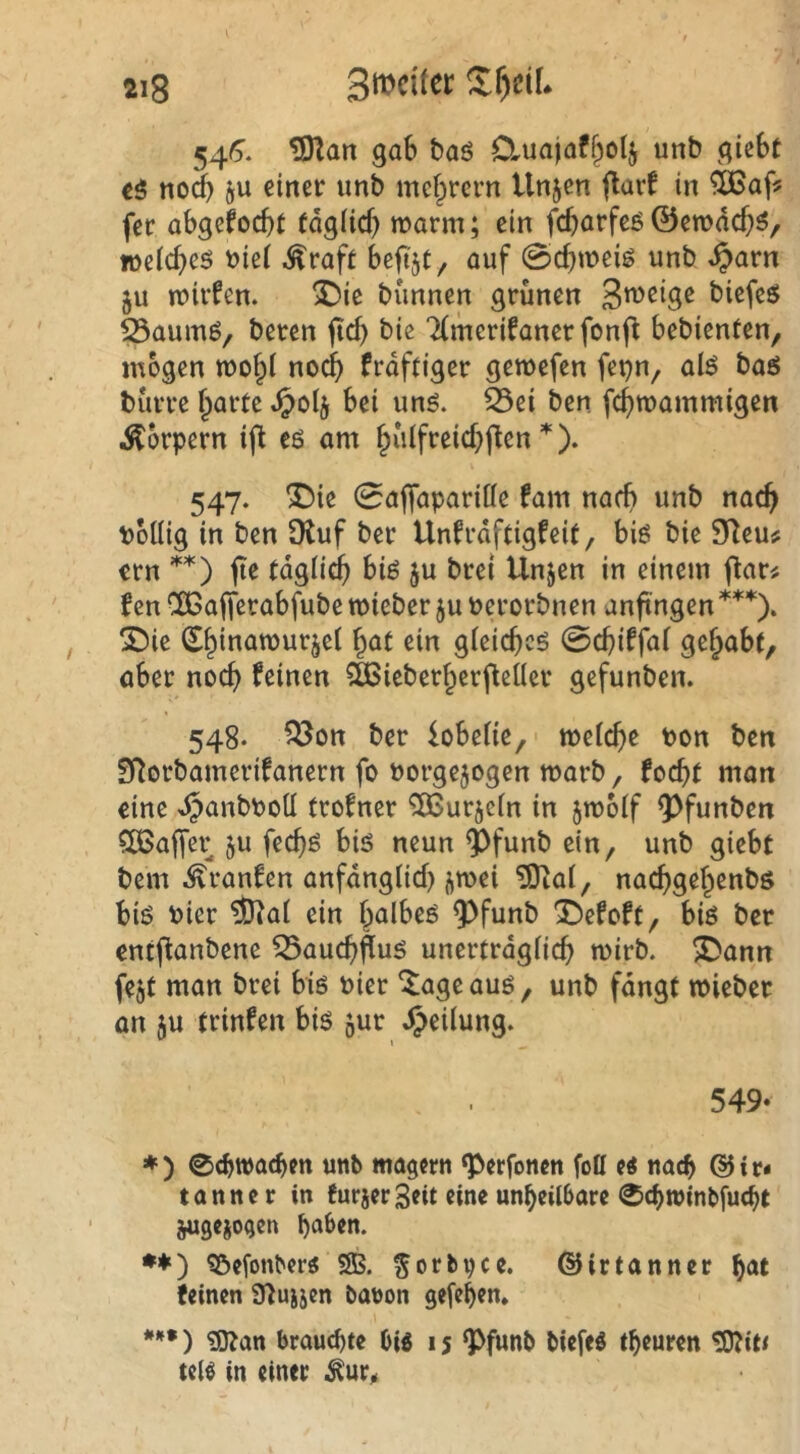 54^. ^art gab baö Cluajaf^olj unb giebt t$ noch 9U einer unb mef^rern tlnjen flavf in fee abgefoebt (dglicb n?arm; ein febarfeö ©erodebö, loeicbeö i)ie( ^raft beftjt, auf 0cbtt>eig unb ^arn 511 n?irfen. ^ie bunnen grünen biefesJ S3aum6/ beren jtd) bic TCmcrifaner fonfl bebienten, mögen TOo^i noch frdftiger gewefen fepn, al^ baö bürre barte bei unö. ^ei ben febwammigen Körpern ij^ eö am b^dfreiebften *). 547. ^ie 0aflaparitte fam nach unb nach boUig in ben SKuf ber Unfrdftigfeit, biö bie $Tleu# ern **) fie tdglicb biö ju brei Unjen in einem flar^ f en CßBafferabfube mieber ju »erorbnen anftngen ***). X)ie (Ebinamurjel ^at ein gieicbcö (Bd)i^fat gehabt, aber noch feinen CÖSieberberjleüer gefunben. 548. ?Bon ber fobeüe, meicbe ton ben ST^orbamerifanern fo uorgejogen marb, foebt man eine djanbboü trofner ^urjein in jmoif ^^funben CCBaffer ju feebß biö neun ^funb ein, unb giebt bem ^ranfen anfdngticb j^mei ?0tai, naebgebenbs biö hier ?Dlai ein halbem 9^funb 1!)efoft, biö ber entflanbenc Q3aucb^ug unertrdgiieb mirb. ^ann fejt man brei biß Dier ^ageauö, unb fdngt mieber an ;u trinfen bi$ 5ur Teilung. 549- ♦ ) 0cbwacben unb magern ‘Perfonen foü e« nach & i c« tannc r in furjerSeit eine unheilbare 0chwinl>fu(ht ^gejogen •♦) ?Befonber« 5B. ^orbpcc. ©irtanner hat feinen Ü^ujjen banon gefehen. ) ?D^an brauchte big 15 ^funb biefeg theuren ^it/ teig in einer i^ur^