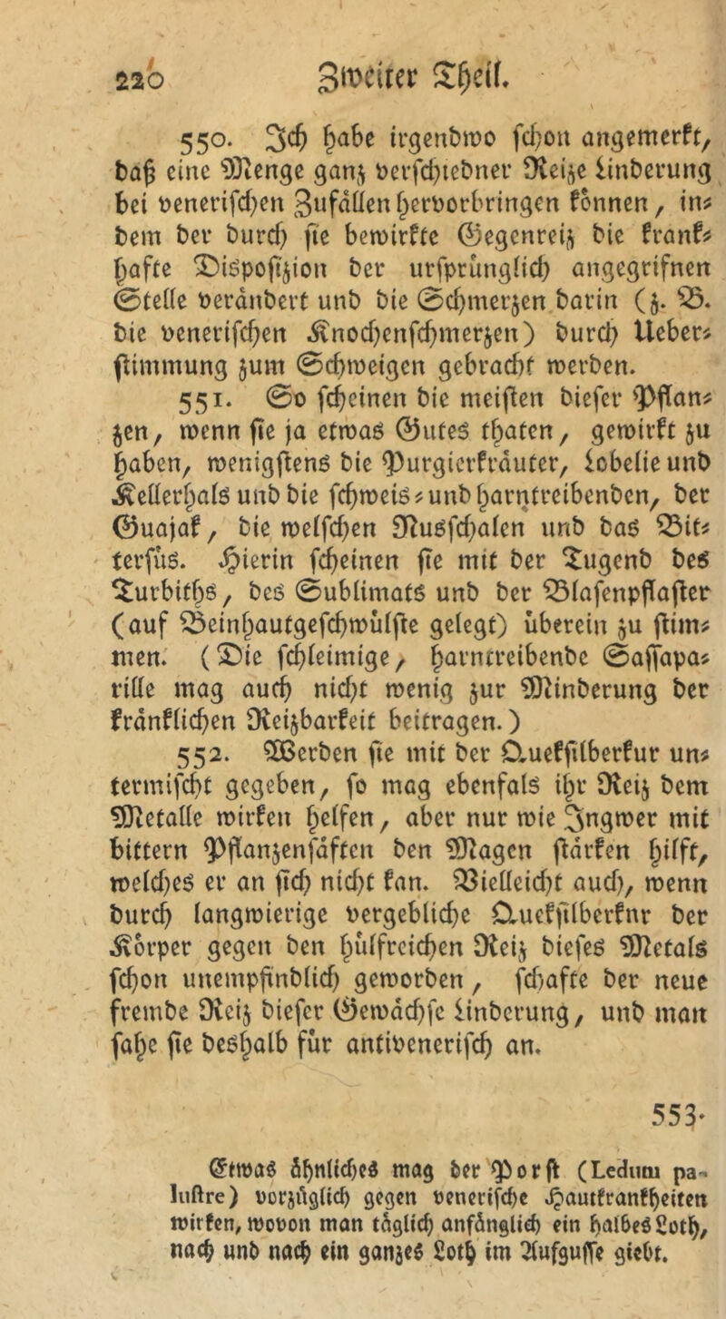\ 550- irgenbiüo fd}ou an^emerft, taj eine 93ienge gan-^ t>eifd}iet>ner Üvei^e lin&erung bei t)enevifd)en Swfßü^nf^crtjorbrtngen fonnen, in^ bem bei- burd) fi’e be«)irfte ©egenreij^ bie fmxU ^afte ^iöpofijion bei* urfpriingdd) angegrifnert 0teiie Derdnbert unb bie 0cbmei’5en bavin ($. bie penei'ifcben .^nod^enfe^merjen) bureb tleberj pimmung jum 0d>n3eigen gebvaebf roei-ben. 551. 00 febeinen bie meiflen biefer 'Pfian^ jen, wenn fte ja etroaö ©uteö traten/ getoivft ju haben, menigftenö bie ^urgicrfi’duter, iobeüe unb Äeüei‘haiö unb bie fcb«)eiö?unbhai-nti*eibenben, bet ©uajaf, bie n)eifd)en £Ruöfd}aien unb baö ^it^ tei-fug. hierin febeinen jTe mit ber ^ugenb be5 ^ui’bitbö, beö 0ublimat6 unb ber ^(afenpflafler (auf Öeinbautgefcbwüifie gelegt) überein gu flim^ men. (!J)ie febieimige, h^rntreibenbe 0ajtapa5 ritte mag auch nid;t menig jur ?ö2inberung ber frdnfiicben [Reijbarfeit beitragen.) 552. ?S3erben fie mit ber D.ueffdberfur un^ termifebt gegeben, fo mag ebenfaB ihr Dieij bem 51tetatte mirfen Reifen, aber nur mie 3ngmer mit bittern ^^flanjenfdften ben ?Olagcn ftdrfen §dft, toeid)eö er an ficb nid;t fan. ^ietteid^t aud), menn bureb langwierige Pergeblidje Cluefjilberfnr ber .Körper gegen ben hülfrcicben Dteij biefeö iSJZetals febon unempfinblid) geworben, fd)afte ber neue frembe Dtcij biefer (^ewdd^fe linberung, unb matt faf^e jie beöh<Jlb für antiPenerifeb an. 553‘ öbttlitt)c3 mag feer Qiorfl (Ledum pa- lußre) üorjdglicp gegen renerifefee .^autfranfbeitett wirten, moron man tdglicb anfdngliefe ein bai&eöSotb/ nacb unfe nach ein ganjes 2otb im 2lufgu|Te gieOt.