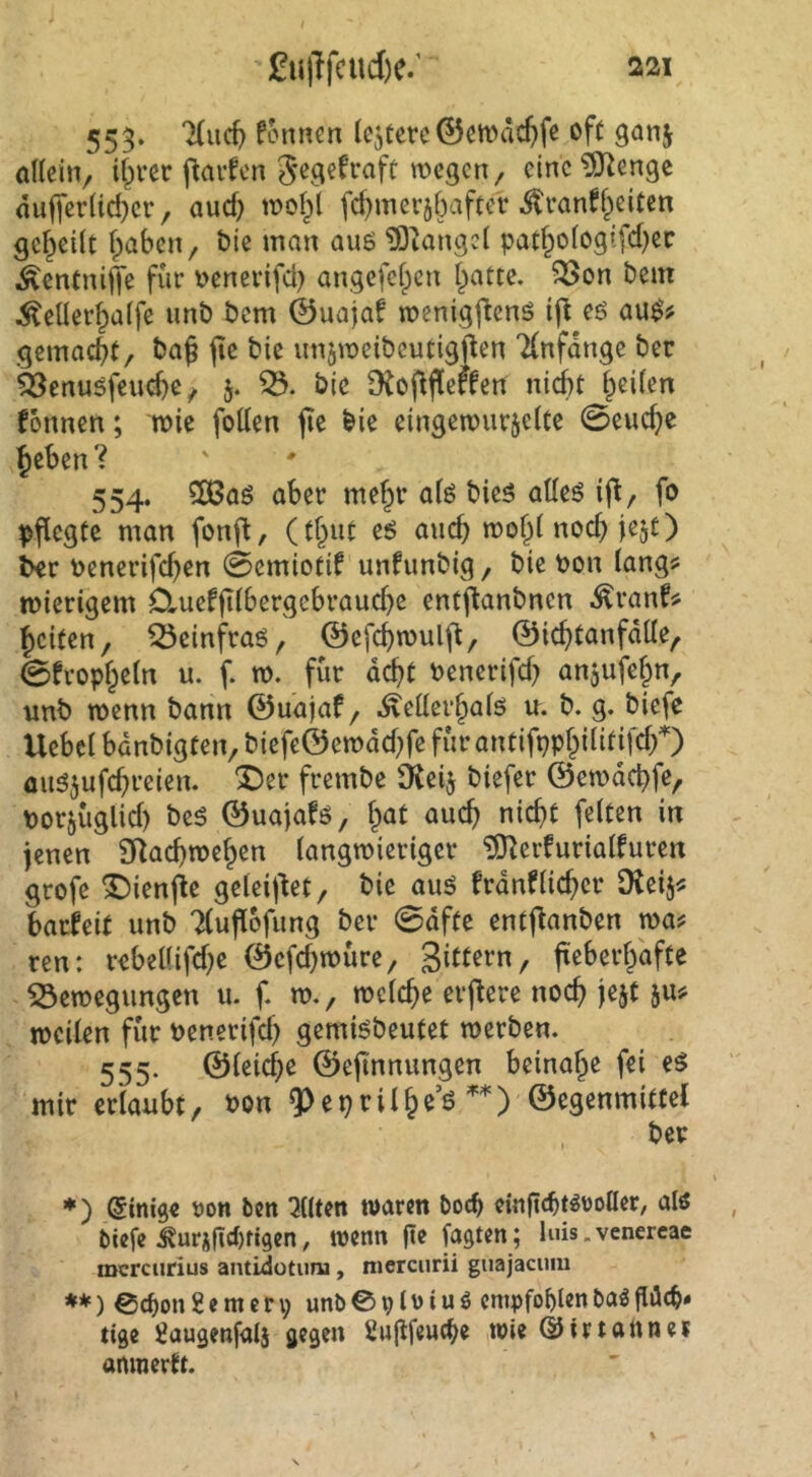 555. fonnen (entere ©cwdcftfe of( ganj öUciiv i&vcc flavfcn gegefraft wegen, eine ?0^enge nufjer(id)ei*, and; wol^l fd)merjbaftcr ton%iten gef^cilt fpaben, bte man auö tOtangel patf^o(ogi[d)cc ^entniffe für \)enerifd) angefefpen Tratte, ^on t>em ^eüer^alfe unb bem ©uajaf wenigj^enö ifl eö au^? gemacht/ jic bie nnjweibcutigjlen 7(nfdnge ber 523enuöfeucbc / 5. bie fRoflffeften ni(it freiten fonnen; wie foden jie bie eingewurjeUe 0eud}e ^eben ? 554. 5ß3aö aber me^r a(ö bieg aüeg i|l, fo pflegte man fonfl, (t&“t eö auch wof^l nodnejt) ^er toenerifd)en 0cmiotif unfunbig, bie bon langjj wierigem OrUeffHbergebrauebe entjianbnen ^ranf;> feiten, ^einfraö, ©efebwulft, ©icbtanfdde, 0fropbe(n u. f. w. für debt benerifd^ anjufe^n, unb wenn bann ©uajaf, ^eüerbalö u. b. g. biefe Uebcl banbigten, biefe©emdd;fc für antifppbilitifdf) üiig^ufcbreien. X)er frembe ÜJeij biefer ©cwdcbfe, borjüglid) beg ©uajafg, bat auch nicht feiten in jenen SRaebweben langwieriger ?[Rerfurialfuren grofe ^Dienjie gelei|^et, bie aug frdnflieber (Keij^: barfeit unb Tluflofung ber 0dfte entjfanben waf ren: rebel(ifd)e ©efd^würe, Sutern, jüeberbdfte Bewegungen u. f. w., welche erftere noch jejt ju# weilen für bencrifd) gemigbeutet werben. 555. ©leicbe ©ejtnnungen beinahe fei eg mir erlaubt/ bon 9^eprilb^’ö ©egenmittel , ber *) Einige Don ben eilten warm Doch einficbt^roller, alö biefe ^uriftcf)fjgen, wenn fie Tagten; luis.venercae mcrciirius antidotimi, mcrciirii guajacuiii *♦) ©c^on 8 e m c n; unb @ p l ü i u ö empfohlen bag gdcb« tige fiaugenfalj gegen £u(lfeucbe wie ©irtaUnei anraertt.