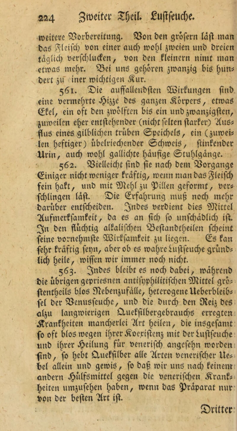 rcciteve SSorbercitung. 58dii bcn gtofecn (ä(l man taö i^*(e{fd) t)on einer aucf) jmcien unb Dreien tdgüd) t)erfd)lu(fen, t>on Den fleinern nimt man €ttt?aö me§r. ^ci und gefroren 5n>anjig biö fpun^? t)ert ju iner n?id;(igen .^ur. 561. ^ie auffalleuDflen 5ö3iifungen jtnD. eine ^ermef^rte ^>4je Deö ganzen ^orperö, etmag ein oft Den jmciften biö ein unD jmanjigfien, jumcilen ef^er entfief^enDer (nid)t feiten fiaifer) fluä eineö gilt>licf)en trüben 0peic^elö, ein (jumei^ len f^eftiger) übcIried)enDer 0d)mcB, ftinfenDer Xlrin, ga(lid)te ^duftge 0tul^lgdnge. 562. '^iel(cid)t finD fte nad) Dem ?Öorgangc Einiger nid)t weniger fraftig, wenn man Daß S^^ifd) fein f^aft, unD mit ^ef^I ju Rillen geformt, r>crtf fcfilingen Id(l. S)ie ^rfal^rung miif noc^ me§r Darüber entfc^eiDen. PerDient Dieö ?0^ittel '^ufmerffamfeit, Da cs an fid; fo unfd)dDIid) ifl. 3n Den fiücfjtig alfalifd)en ^eflanDt^cilen fc^eint feine Pornef;mfie ?ÖSiif famfeit 511 liegen. (i*s fan fef^r frdftig fepn, aber ob es wal^rchif'lfcuc^e grünD? ii(| f^eile, wiffen wir immer nod^ nid)t. 563. 3nDeS bleibt es noc^ Dabei, wd^renD Die übrigen geprieSnen antifpp§ilitifd)en 5)^ittel gro? flentf^eils blos 9^ebenjufdüe, heterogene Uebcrbleib^ fei Der ^enusfeud)e, unD Die Durd) Den OieitDeS- ölju langwierigen £luef|iIbergebraud)S erregten \Stranfheiten mancherlei 7(rt heilen. Die insgefamt fo oft blos wegen ihrer ^oepij^enj mit Der luflfeuchc imD ihrer ^>eilung für penerifef) angefehn worDen* finD, fo h^^l Clueffilbcr alle Tlrten Penerifd)er Ue^ Del allein unD gewiß, fo Da^ wir uns nach ^ciuent öuDern ^ülfsmittcl gegen Die Penerifchen .^ranf# heiten umjufehen «>^nn Daß 9^rdparat nur ppn Der beiden 7(rt ij^. ©nltcrr