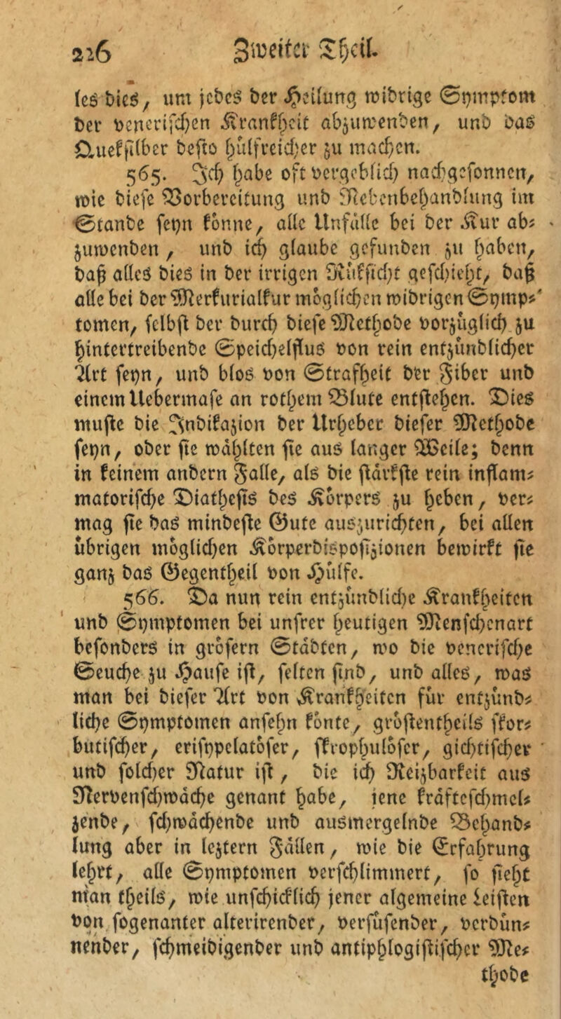 (cö bieöy um jcbc5 ber ^cUun^ mibrigc 0t)mpfom bei- bcnt’i‘ifci)eu abjumenben, unb M$ Ctueffitber befto f;iü{fi’cid)er qU machen. 3*^> oft Dcrqobfidb nacbqcfonnciT, mie biefe ^orbeveitung unb SRcbcnbef^anbtung im 0tanbe fetjn fonne, alle Unfälle bei ber .^ur ab? ' juiocnben , unb icb glaube gcfimben 511 fiaben, baf allcö bieö in ber irrigen 9vuffid}t gefd)iel;it, bag öüe bei ber ^erfurialfur mbglicben mibrigen0t)mp>' tomen, felbfl ber bureb biefe‘DJ^etbobe borjuglid) ju bintertreibenbe 0peid}elfluö oon rein entjunblicber irC fepn, unb bloö bon 0trafbeit ber giber unb einem Uebermafe an rotbemSlute entflebcn. 3bieg mu(lc bie fsnbifajion ber Urbebet biefer 0[)^ctbobc fepn, ober fic todblten jie aus langer ^cile; benn in feinem anbern als bie (fdrffle rein inflam:: matorifebe X)iatbejiS bes Körpers ju ^eben, oer^ mag fie bas minbefle ©ute ausjuri^ten, bei allen übrigen moglid^en ^orperbispojTjionen bemirft ftc ganj baS ©egentbeil Pon JJülfe. 566. ^a nun rein entjünblidje ^ranfbeiten ' unb 0t)mptomen bei unfrer heutigen tOienfcbcnart befonbers in grbfern 0tdbten, mo bie pcncrifd;e 0eucbe ju Jjaufe ifl/ feiten fi.nb, unb alles, mas man bei biefer 7(rt Pon >^ranfbeitcn für enfjünb# liebe 0pmptomen anfebn fönte, gro|fentbeilS ffor^ butifeber, erifppclatofer, ffrcpbulbfcr, gid)tifcber unb fold)er SRatur ift, bie i^ üiei^^barfeit aus 91erPenfd)n)dcbe genant bube, jene frdftcfd^mcU jenbe, fd;mdcbenbe unb ausmergelnbe ^ebanb# lung aber in Icjtern Odilen, mie bie ©rfabrung lebrt, alle 0pmptomcn Perfcblimmert, fo fiebC man tb^ilß'/ unfebieflieb jener algemeine leifien Pon fogenanter alterirenber, Perfufenber, Perbün# nenber, febmeibigenber unb antipblogifUfcbcr 93^e# tbobe