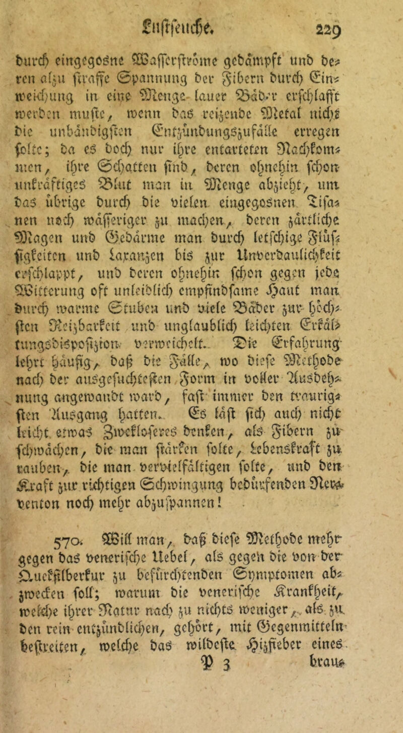 fcurc^ eingcgoöne 5ÖSaffcrj^?cmc gcbdmpft imb be? rcn a(ju fmiffc 0pamumg bei* Ribera buref) wckf)ung in ein? ^Olenge- lauer ^db.'v evfcl}la|t't trerbcu mufic, tt>cnn baß reijenbe iQlcüat nidb.^ bic unbdnbigficn ^ntjvmbungßjufdilc erregen feite; ba eß bod} nur if^re entarteten SlacOfom« incn, il^re 0d;atten ftnb^ beren o^ncfiin fc^on tudrdftigcß ^lut man in £9iengc abjie^t, inn baß übrige burd} bie fielen, eingegoßnen. ‘^ifas nen ns-:^ mdjTeriger §u mad}cn^ bereit §drtlid)e ^3iagen unb 0,cbürme man burc^ letfdjige 5düf^ fig^citen unb lajcanjcn biß jur Unbcrbaulidjfeit crfc^lappt/ unb beren o^ne§in fd)en gegen jebö ^ßittcrung oft unleiblid) cmpftnbfame J^aut man burc^ amrme 0tuben unb ‘aiele ^dber jur- f^od)? flcn fKcijbarfcit unb unglaublid) leidsten €ifdl> tungßbißpofijronv uermcicbclt.. ^ie ijrfaf^rung- lefprt §du|tg^ bap bte 0-dlle^ mo biefe ^3^et§obe nad) bei* außgefudjtcf^en gorm in PoKer 71ußbef)Ä mmg angeroanbt roarb / faft immer ben tr’aurig« flen ’iiußgang l^attcn. i£ß fdft ftd) aud) nid^t ieid)t. ermaß 3''>^^^^creß benfen ^ ölß Bibern ju' fd)mdd;cn/ bie man ftdrfcn folte, Icbenßfraft 511 rauben> bie man bermelfdltigen foltc, unb ben Ä*aft 5U.C riefitigen 0cbmingung bcbüufenben SRew» penton nod) mcl^r abjufpannen! . 57a ?lBill manbaf biefe ?5^etf^obe mc^r gegen baß benerifd^e Uebel, alß gegen bie bon ber örucbplberfur ,^u bcfürd)tenben 0pmpfomen abs jibcd'cn fod; tbarum bie bcnerifcbc ^ranf§eit^ treidle i§rer 51Ratur naef' ju nid)tß ibGitigery..,alß: ja ben rein cncjünblid)en, gefrort, mit 0egenmitteln< beflreiten,. tbeld^ baß milbej^CL ^igfteber cineß. $ g bvauf