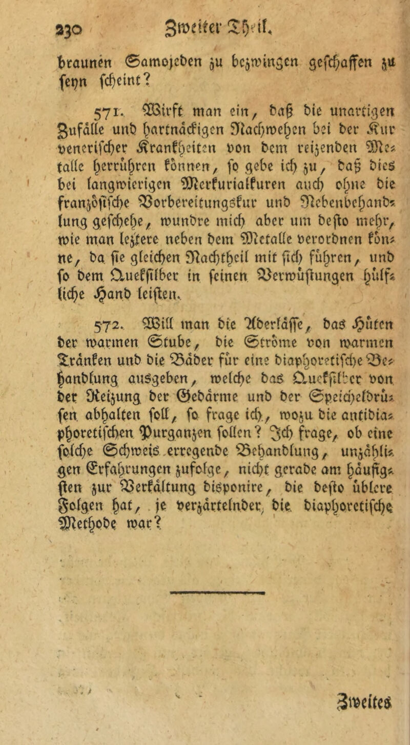 ap Smeiter !)taunen 0amojct)en ju bcjwmscn gefcf;affen ju fci;n fc^einc? 571. ^irft man ein, t?a§ bie unartigen gufdUe unb f^artndd'igcn 9iacf)mef^ßn bei ber Mwv t>enerifct)ci* ^ranffieitcn v»on bem reijenben taiie f^emif^rcn fonrten, fo gebe icf) ju, ba§ bieö bei iangmicrigen ?OfJerfuriaifuren aud) cf^ne bie franj6iifd)e ^orbereitungöfur unb 97cbcnbc^anb^;. jung gefebef^e^ munbre mich aber um befio mehr, mie man lejicce neben bem ?0icta((e neroebnen fom ne, ba fie gieicben SRaebtbrü mit ftd) fuhren, unb fo bem ü-ueffiiber in feinen ^ermüflungcn hidfi liebe .§anb leijleu.. 572. ?Ö5iU man bie 'Hberldffe, ba^ ^uten tec marinen 0tube, bie 0trome non nKirmcn ^rdnfen unb bie ^dber für eine biaphoretifd)e ^^e? hanblung au^geben, metebe bog Clueffdbcr non ben Dieijung bet 0ebdrme unb bet 0peid)eibtus fen. abbaiten foU, fo frage id>., moju bie antibias phoretifeben ^urganjen foücn ? jeb frage, ob eine foidje 0cbmeiS ,ertcgenbe ^ebanbiung, un^dblU gen ^Erfahrungen jufofge, nid}t gerabe am höwfe* pen jut ^erfditung bi^ponire, bie be^o ubtere goigen h^t/ .je nerjdtteinbet; bie. biaphorctifebe ^erhöbe mat'^