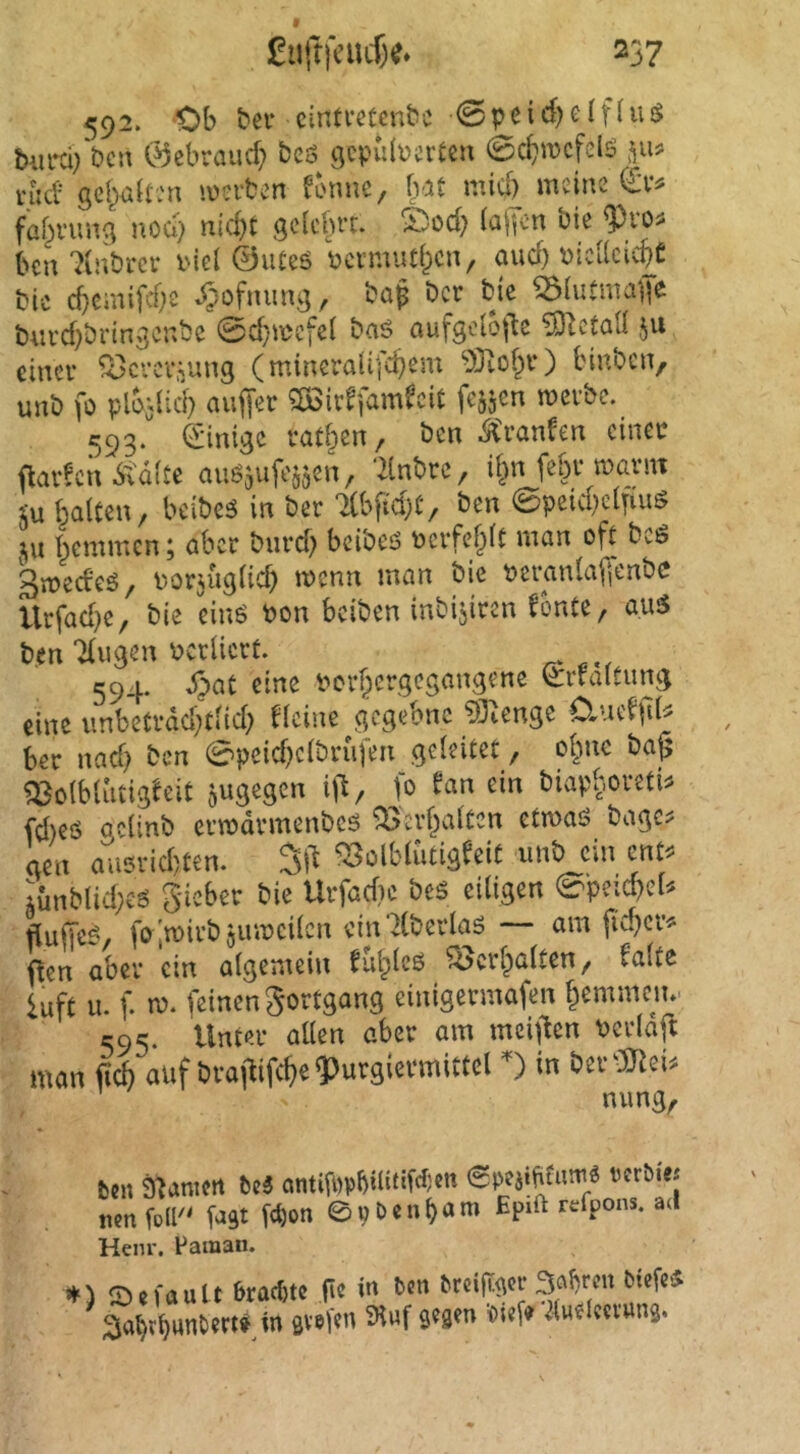 592. Ob bev cintmcnbc 0peid)df(iU biirJ; bcn C^ebraucf; bcö 9cpu(\?a’£cn (Bcfjwcfclö nid se(^<j{r:n mvtm forme, bat mief) meine faf^i'uug noch nicht gelehrt. S)od? lajTen bie <Pros bcu ?inbrer i'iel 0ute6 bcvmuthen, auch nicllcichC bic cbcmifd)e .^ofnung, bap ber bjc ^lutmafe burd)bringenbe 0d;aücfet baö aufgclo|le ^tctall ju einer ^crcv.vnng (mirreralifchem 'rSiohr) biirbcn, unb fo plb;licb auffer ^öirffamfeit fc^jen werbe. 593. Ciiimgc ratzen, ben ^>anfen einer flavfcn 6td(te auö^ufessen, ‘ilnbrc, il^n febr warnt 5u halten, beibes in ber Ttbficbt, ben 0peicbclfiug 511 hemmen; aber buref} beibeö ncrfehlt man oft bcö gweefeö, norjuglicb wenn man bie neranlafienbc Urfac[}e, bie einö bon beiben inbijiren fonte, au5 ben Tlugen bcrlicrt. 594. Spat eine borhergegangene li:rfaltimg eine unbeträchtlich flcine gegeone 93ienge O^uefftU ber nach ben 0peichclbrufen geleitet, ohne bajj ^olblutigfeit jugegen i\\, fo fan ein biapboretU fdreö gclinb crwdvmenbeö Verhalten etwaö bagc^ aen ausrichten. ^3olbluCigfeit unb ein ent^ lünblicheö gieber bie Urfadie beö eiligen 0peid?eU flujTe^, foiwirbjuweilcn ein^Cberlaö — am fid^cr^^ ffen aber ein algemeiu fuhleß Verhalten, falte luft u. f. w. feinen gortgang einigermafen hemmen». C95. Unter allen aber am mei|fen berlaft man fich nuf brafUfche^urgievmittel 0 in ber 3Jiei^ nung, ben a^anictt be3 <Spei»bfnni« rerbie« mn fo(F' fast fg)on ©pöenham Epift refpons. ad Henr. Faman. ») SefduU 6tad)tc (ie in bon brei|t<ior 3aljron biefcs aa^t^unbtri» in svsi'tn Äuf s«3'n «ief» Jiufieti'uns.