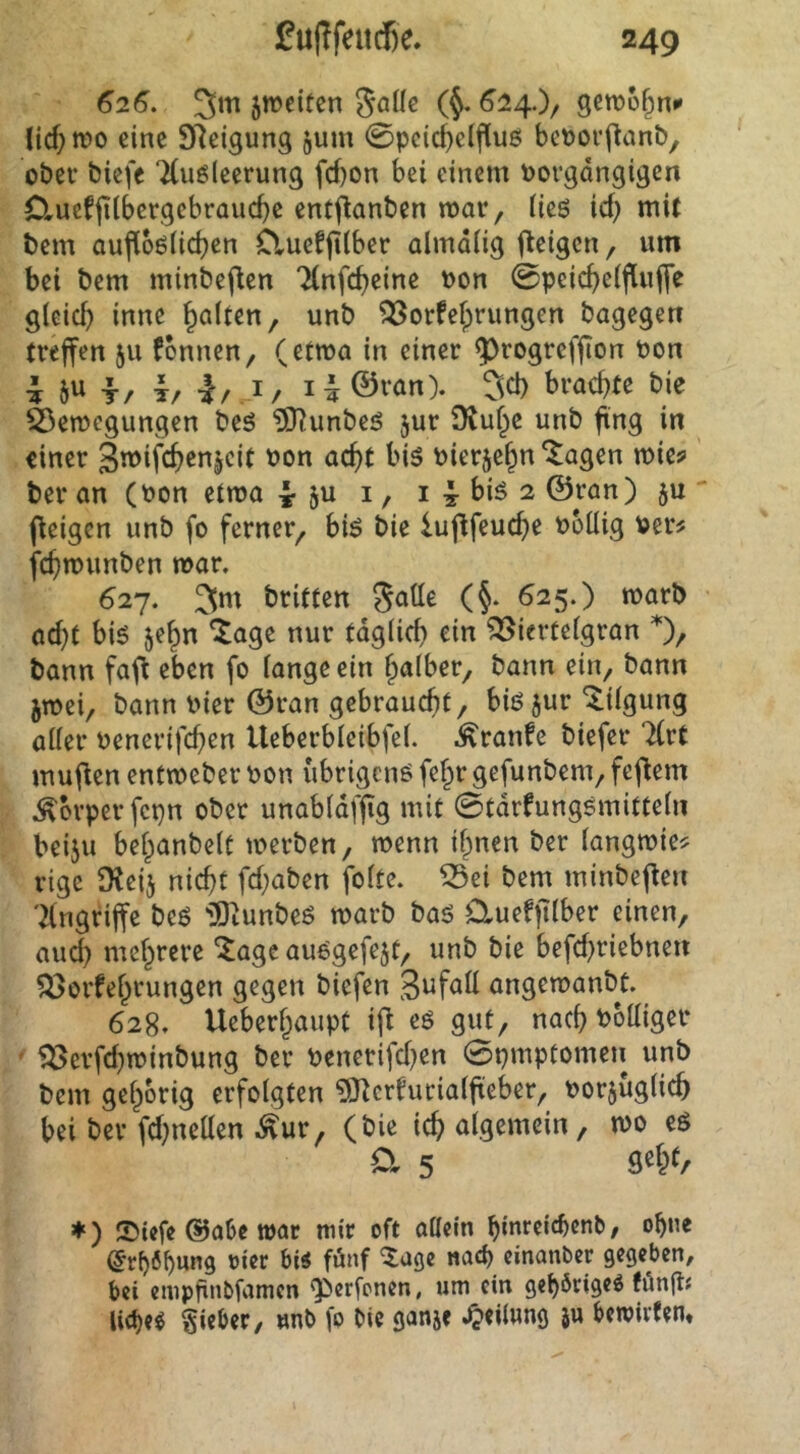 626. 5m jweiten (§.624.)/ gcmo^n^ lid)tt)o eine SReigung jum 0pcic^dfluß beporflanb, ober bicfe TCugIccrung fd}on bei einem Porgdngigen Clucfjilbergebrauc^c cntj^anben mar, iieö id) mit bem aufl6ö(id)en Clucfjtlber almdiig fleigcn, um bei bem minbeften Ttnfc^eine Pon 0peic^e(f[uffe g(eid) inne galten, unb ^orfefprungen bagegeu treffen 511 fonnen, (etwa in einer ^rogreffion Pon i T/ T/ 1/1/ i:|©van). 5^1) brachte bie fcemogungen beö ?[Runbeö jur ü^u^c unb fing in einer Pier5e§n *^agen mic? ber an (Pon etma i ju i, i 4 biö 2 ©ran) ju ' (ieigen unb fo ferner^ biö bie luflfeuc^e Polüg Per# fcfjmunben mar, 627. britten (§, 625.) rnarb ad)t h\$ je^n ^age nur tdg(id) ein ?25ierüeigran bann fafi eben fo fange ein f^afber, bann ein, bann jtpei, bann Pier ©ran gebraucht/ biö jur Tilgung aller Penerifchen Ueberbfeibfef. ,^ranfe biefer livt mufien entmeber Pon übrigen^ fef^r gefunbem, fcflem ,^orperfcpn ober unabfdffig mit 0tdrfungsmittefn beiju befpanbelt merben, menn if^nen ber fangmie# rige Dtcij nicht fd;aben fofte. ^ei bem minbefieu 'Angriffe beö iOiunbeg marb baö dueffifber einen, aud) mehrere “^age au^gefejt, unb bie befd^riebnen ^orfe^rungen gegen biefen angemanbt. 628. Ueberhaupt tfi eö gut, nach Poffiger ' 5^erfd}tpinbung ber Penerifd)en 0pmptomeii unb bem gehörig erfolgten ^J^crfurialfieber, porjüglich bei ber fd^neüen ,^ur, (bie ichalgemcin, mo eö a 5 ♦ ) ®tefe @abe war mir oft oöcin hmrcicbenb, ohne (5rh6f)««9 »i««^ bi« fünf 5age «ach cinanber gegeben, bei cmpfinbfanien g>erfonen, um ein gehörige« fön(tf liehe« §ieber, unb fo bie ganje Reifung }u bewirten»