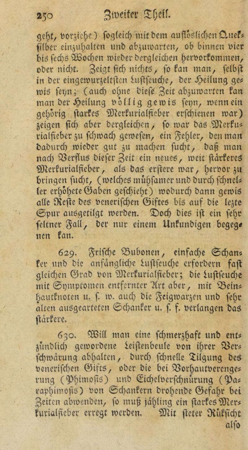 bot‘jtc§c) feglcic^ mitbcm auflo^ficficnCluef? filbcr ciriguf^altcn unb abjuwartcu/ ob binnen hier biö feebö ^löocben wieber berg(eid)en b^i’^otfommcn, ober nid)t. 3^i3t W »dd)tö, fo fan man, fdbjt in ber eingemurjeitften lufifcud^e, ber Reifung ge^ n>iö fer;n; (and) o^ne biefe fan man ber ^eUung ob (Hg gern iß fei}n, mennein gei^brig jiarfeß iD^erfuriaifteber erfebienen roar) feigen jicf> ober bergteid^en, fo roar baß ?Oierfu< rialfteber 511 fdjroac^ gemefen, ein ben man babiird) mieber gut 511 matten fud;t, baß man nad) '^erfiiiß biefer ein neueß, meit jfdrfereß ^erfuriaißeber, alß baß erftere war, ßeroor ,511 bringen fud}t, (weicßcß mußfamer unb burd) feßneijs (er erßbßeteÖaben gefd}ießt) woburd; bann gewiß aüe Oveße beß oenerifeßen ©ifteß biß auf bie le^tc 0pur außgetilgt werben. i)ocß bieß iß ein fef^r feitner ber nur einem Unfimbigen begeg# tien fan. 629. 5rifd)c Bubonen, cinfad^e 0cßan4 fer unb bie anfdng(id}c lußfeud^e erforbern faß gleichen G5rab oon ^J^erfurialßeber; bie lußfeud^e mit 0i}mptomen entfernter 7(rt aber, mit ^ein^ hautfnoten u. f. w. aud} bie Seigo^nvjen unb feßt alten außgearteten 0d;anfcr u. f. f. oerlangen baß ßdrfere. 630. ^ill man eine fchmerjßaft unb ent# junblid) geworbene leißenbeule oon ißrer ?^er# fchwdrung abbalten, burd} fd}nelle Tilgung beß ocnerifd)en ©iftß, ober bie bei ^orßautoerenge# rung (9^fßmoßß) unb ^icßeloerfchnurung (9^a# rapbimofiß) oon 0d)anfern broßenbe ©efaßr bet feiten abwenben, fo muß jd^ling ein ßarfeß5J!er# furialßeber erregt werben. ?Otit ßcter Mfßcf)t alfo