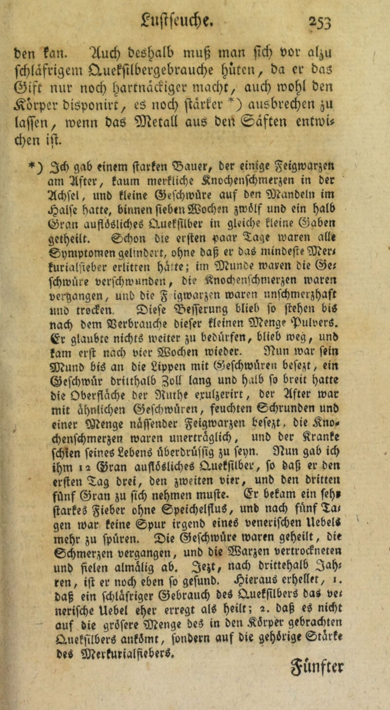 ten fan. lind) beöf^alb muß man jicf^ t)ov al^u fcf}(dfngem OrUcfjHbei*9ebi’aud}e fluten, ba cf bas ©ift nur nod) Ipartnddigcr mad)t, aud) mo^l ben Körper biöponivt, cS nod) (tarier *) ausbredjen ju lajfcn, menn baö ^O^etall aus ben 0dften entmU d)en *) sab einem jTarfen ^auer, ber einige ^etgwarjen am Elfter, faum merflid)e ^nod)enfd)nierjcn in ber ^d)[el, unb fleine ®efcl)möre auf ben '9)?anbeln im ;^alfe hatte, binnen fteben ÖBochen jtrbif unb ein halb ®ran aufi6ölid)eö Clueffiiber in gleiche fleine @aben getheiit. @chon btc elften ^>aav ^age waren aüe €n)mptoraen gelinbert, ohne bai er baö minbefle^er< furialjieber erlitten patte; im ?0tunDe maven bie @e; fcpwüre ücrfcbwunben, bie ^nochcnfchmerjcn waren vergangen, unb bie § igwarjen waren unfcpmeijpaft unö troefen. ©iefe ^eiT^rung blieb fo ftepen bi« nad) bem SSerbrauepe biefer fleinen 9}?enge ‘)[>uli>erö. Cr glaubte niept« weiter ju bebdrfen, blieb weg, unb fam erft nad) uier Sffioepen wieber. 9^un war fein gjjunb bi« an bie Sippen mit ®efcpwdren befejit, ein ©efcpwür brittpalb 3oU lang unb palb fo breit patte bie Oberfldcpe ber ^tiupe epulierirt, ber Elfter war mit dpnlid)en ©efcpwiiren, feuchten 0cprunben unb einer ^enge ndffenber geigworjen befe^t, bie J^no- (penfepmerjen waren unertrdglicp, unb ber Äranfe fdpien feine« Sehen« überbrüffig ju fepn. Ütun gab icp ipm 12 ®ron aufl6«licpe« aueffUber, fo bafj er ben erften ^ag brei, ben jweiten Pier, unb ben britten fünf @ran ju fiep nepmen mufte. Cr befam ein fep» flarfe« lieber opne ©peicpelfiu«, unb naep fünf‘tat gen war feine 0pur irgenb eine« penerifepen Hebel« mepr ju fpüren. £)ie ©efcpwüre waren gepeilt, bie ©cpmerjen pergangen, unb bie SBarjen pertroefneten unb pelen almdltg ab. Sejt, nacl) brittepalb 3ap; ren, ifl er noep eben fo gefunb. ^ierauö erpellet, i. ba^ ein fd)ldfrigcr ©ebrauep be« Clueffilber« ba« m nerifepe Uebel eper erregt al« peilt; 2. bap e« niept ouf bie gröfere ^D^enge be« in ben Körper gebraditen Clueffilber« anfSmt, fonbern auf bie gepbrige ©tdrfe be« Ö)?evfurialfieber«, fünfter