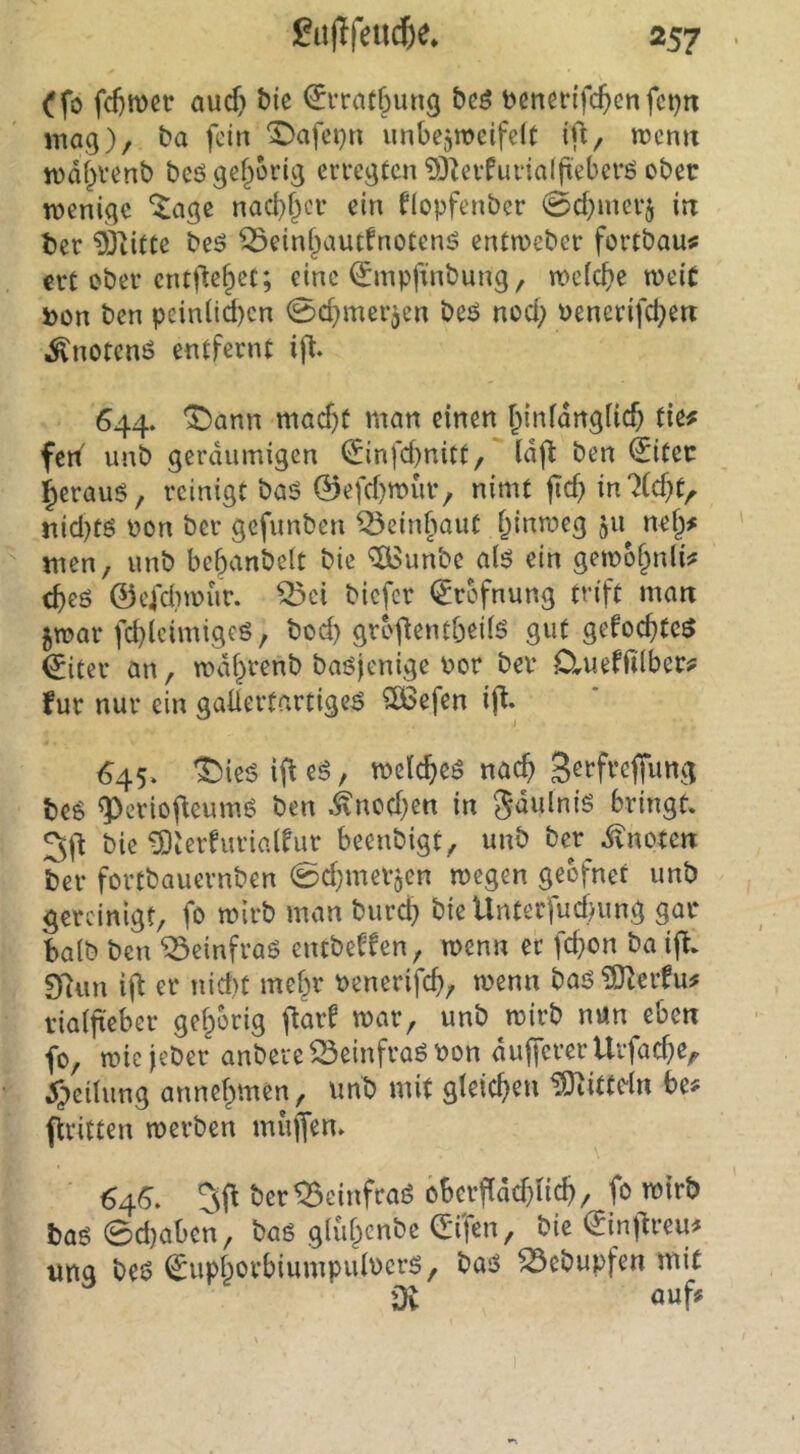 ^fo fd}ft)etr aud} bte ^rrnt^ung bcö benerifc(>cnfci)n mag), ba fein ‘3Dafci}n unbejweifdt ifi, roemt n)df)Venb bcögef^orig erregten 93Zevfuna((t'eberö ober wenige ^age nad}f)cr ein flopfenber 0d)merj in ter 93dtte beö ^einf^autfnotenö entroeber fortbau# ert ober entfielet; eine (Jmpftnbung, wc(c^)e weit »on ben peinüd)cn 0d}merjcn beö nod; Pencrifc^en ^notenö entfernt ifl. 644. A^ann mad)t man einen f^iidanglicO tie# fed unb geräumigen <£infd)nitt, Idft ben €itec §erauö, reinigt baö ©efd)n>ur, nimt jid} inZdjt^ nid}tö Pon ber gefunben ^einfiout ^inmeg 511 nef^# tuen, unb bcbanbelt bie ^unbe ai$ ein getpof^nlM d>eö ©cfdiipur. ^ci biefer (^refnung trift man 5tpar fd)lcimigcs, bod) grofientbeilö gut gefoc^teö ^iter an, wdi^renb baöjenige Por bev DrUeffilber;? für nur ein gaüertartige^ ^efen ij^. <^45. ^ieöifleS, welc&eö nac^ S^i’ft’cffimg beg ^erioj^eumö ben ^ncd)en in Sdulnis bringt. bie 5)ierfurinlfur beenbigt, unb ber ivnoten ber fortbauernben 0d}meV5en wegen geofnet unb gereinigt, fo wirb man bureb bieUnterfud)img gar balb ben ^einfraö entbe^fen, wenn er fd}on ba ijt. D'tun i^t er nid)t mehr Penerifcb, wenn baj5 TOZerfu# viaifteber gehörig flarf war, unb wirb nun eben fo, wiejeber anbere^einfraöPon dufferer Urfacbe, ^;>eilung annebmen, unb mit gleicbeu SiJtittdn be# flritten werben muffen. 64^. 5fl ber^einfraö obeifdc^nc^, fo wirb ba6 0d)aben, baö gliif^enbc (5ifen, bie ©nf^reu# ung beö €upborbiumpuiPcrS, baö ^ebupfen mit öt öuf^