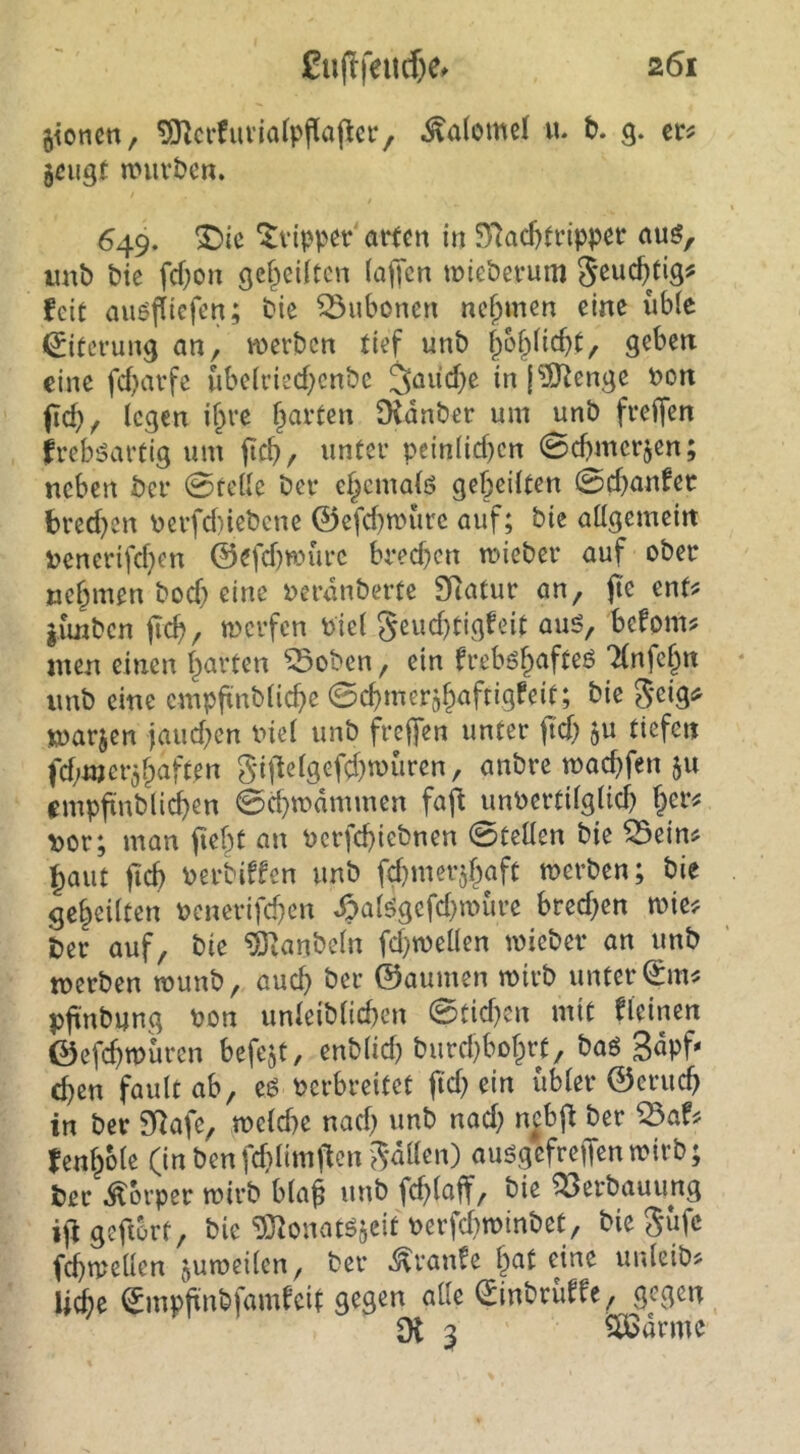 jioncn, ?OlcrfuviofpPa(lci‘, Salome! u. b. 9. cr^ 5ßugt n>uvben. 649. ^ie ^vtpper arten in SRacf)tripper auö, imb bie fd)on gef^eiltcn (ajTcn wieberum feit auöjTicfen; bie Bubonen ne()men eine iibie Eiterung an, werben tief unb jof^licbt, geben eine febarfe ubeirieebenbe 3aüd)e in |'Stenge non ficb, legen i^re Didnber um unb freffen freb;?artig um jicb, unter peinlichen 0cbmerjen; neben ber 0telle ber ebematö gebeilten 0cbanfer bred^en nerfd)iebene ©efd)wurc auf; bie allgemein nencrifeben ©efd)würc bred)cn wieber auf ober nehmen bod) eine nerdnberte SRatur an, fte ent# limben jicb, werfen niel gcud}tigfeit auö, befom# men einen barten ^oben, ein freböb^^fl^ö Tlnfcbn imb eine cmpfxnblicbe ©cbmerjböftigfeit; bie geig^ marjen jaud^cn niel unb frej]en unter ftd) fd^mer^b^ft^« gi|lelgefcbwuren, anbre warfen 511 empfinblicben 0d}wdmmen faft unnertilglidj nor; man jtebt an nerfebiebnen 0tcUen bie ^ein# baut ftcb nerbiffen unb fcbmerjbaft werben; bie gebeilten nenerifeben ^alögefd}würe bred}en wie# ber auf, bie ^anbeln fd}wellen wieber an unb werben wunb, auch ber ©aumen wirb unter (£m# pftni>ung bon unleiblicben 0tid)cn mit fleinen ©efebwüren befejt, enblid) burd)bDbrf, baö 3dpf* d)en faultab, eö verbreitet Itd^in übler ©erueb in ber SRafe, weld)e nad) unb nad; n^bj^ ber ^af# fenbble (in benfdilimften gdllen) auögcfreffen wirb; ber Körper wirb bla^ unb fcblaff, bie Verbauung ijlgefiorf, bie ^J^onatöflCit verfd)WtnbeC, bie güfe fcbwellen juweilen, ber ^vanfe eine unleib# nie ©mppnbfamfeit gegen alle (Jinbrüffe, gegen Dt 3 5Ö5drme