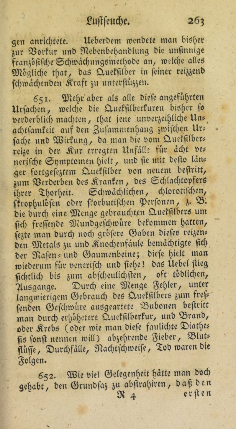 gen anricf)fefe. Ueberbem menbete man biö^etr jiir Q3orfur unb SRebenbe^anbtung bie unsinnige fran5ojifd)e 0cbmdd}ung6metf^obc an, meldjc aUe5 ?Oibglid)c t§at, baö dueffdber in feinci* reij^ent) fd;mdd)enben ^raft 511 unterfuiijen. 651. ^Öiet^v’abet a(ö a((c biefe angefüf^ften Uvfacben, me(d}e bie Cluef|Hberfuven biöf^ec fo verbei'büd) mad}ten, t§at jene uni>ergei§lid)e Un?^ act)tfamfeit auf ben 5^'iici}cn Ur^ fad)e unb ^Biifung, ba man bie Dom CXueffiibec# i’cije in ber ^ur erregten Unfalls für dd)t De^ nerifebe 0pmptomen ifidt, unb jie mtt befto lan<^ ger fortgefcjtem Clueffilbcr Don neuem bejlritt, jum ?33erbcrben beö Traufen, beö 0d)(acbtopfer5 i^rer ‘^bor^eit. 0d}mdd}lid)en, d)iorottfcben, ffropbulbfen ober fcorbutifebeu ^erfonen, 5. bie burd) eine ?0tenge gebraud}tcn Oiucfftlberö um fi<b freffenbe iÖtunbgefdjmüre bekommen bitten, fejte man burd) ned) grbfere ©aben biefeß reifen? ben ^etalö ju unb ^no^enfdule bemdebtigte jicb ber SiafenMinb ©aumenbeine; biefe \^kU man mieberum für Denerifd) unb ftebe! baö Uebei flieg fid^tlid) bis jum abfcbeulicbflen, oft tob(id)cn, Tfusgange. 'Durd) eine ?9ienge gebier, unter (angmierigem ©ebraud) beS 0.ueffii^>erS jum fref? fenben ©cfd)müre ausgeartete ^Subonen beflritt man bureb erbobetere Daicffiiberfur, unb 53ranb, ober ^rebs (ober mie man biefe fau(id}te *^)iatbe^ fis fonf^ nennen miü) ab^ebrenbe gieber, S3iut^ fli#, X)urd)fdae, 2Rad;tfcbmeife, ^obmarenbie golgen. 652. ^ie Diel ©elegcnbeit bdtte man bod) gehabt, ben ©runbfaj ju abj^rabiren, ba§ ben ^ ' ÜI4 er(len