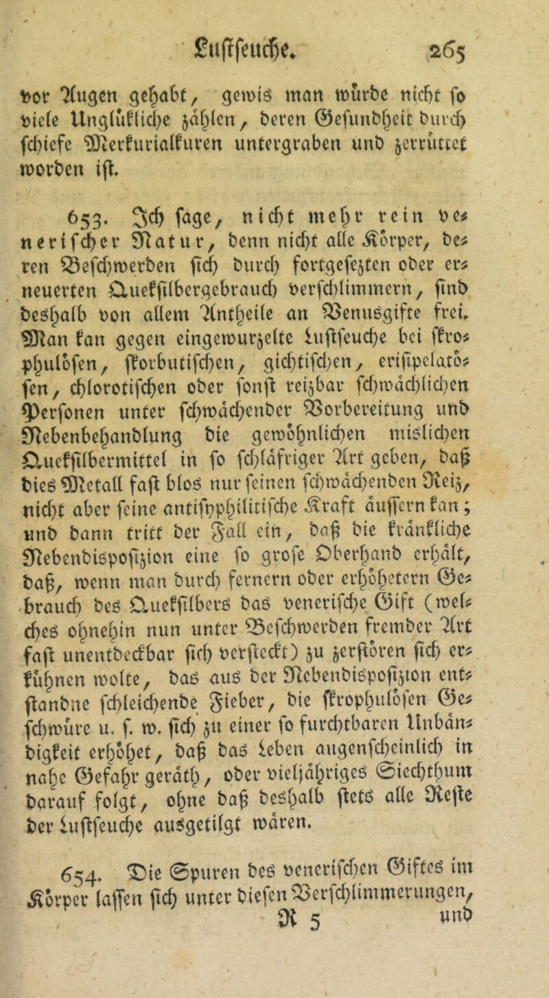 %)ct TCugcn gehabt, getvtö man mürbe nirf)t fo V)ie(c Unglufliebe jaf^lcn, beren ©efunbf^eit bureb febiefe 9}terfurialfurcn untergraben unb jerrutcet morben 653. 3cb fage, ttic^t mefpv rein be^ nerif^cr Sf^atur, benn nicht ade Körper, bc^ ren ^efd)merben ftef) burd) fortgcfejtcn ober er# neuerten Clueffilbcrgebraud) berfiUmmern, jtn^ beö^a^b bon allem 7(nthei(e an ^enuögifte frei» ^an fan gegen eingetbur^elte luilfeud^e bei ffro^ phulbfen, fforbutifd)en, gid}tifd)eny erijipelato? fen, ^lorotifchen ober fonft reizbar fd}mdd)lidien ^erfonen unter fd;mdd}cnber äSorbereitung unb 9^ebenbe§anblung bie gembhnlichen mi^lid^en Clucffilbermittel in fo fd^lafriger 7(rt geben, ba§ bieö^'Jctatt faf^ bloö nur feinen fd)n?dd^enben Diei^, nid}t aber feine antifpphilitifcbe ^raft dutTern fan; unb bann triff ber gall ein, bn^ bie frdnfliche SRebenbiöpofeion eine fo grofe Oberhanb credit, ba^, wenn man burd) fernem ober erhbhetern ©c^ braud) beß Ctueffilbcrö baö bencrifd)e ©ift (rnels: cbeö ohnehin nun unter 53cfd)merben frember 7(rt fajf unentbedbar ficb berjdccft) ju ^rj^oren ftch er? fühnen molte, baö au6 ber SRcbenbiöpofTjion ent? ftanbne fcbleicbenbe gieber, bie ffrophulofcn @e? febmure u. f. m. fid) $u einer fo furd)tbaren Unbdn? bigfeit erhöhet, baj baö leben augenfd)einlid) in nahe ©efahr gerdth, ober bieljdhrigeö 0ied)thum barauf folgt, ohne ba^ be^h*^^^ Oiejle berluftfeu^e au^getilgt mdren. 654. ^ie 0puren beö bencrifd)cn ©ifteö im Körper (affen ffeb unter biefen^erfd)limmerungen, dl 5 tmb