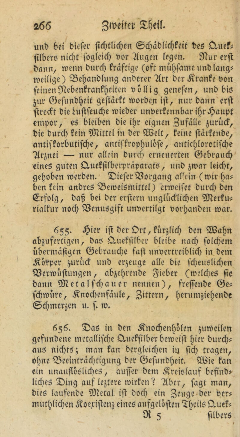 unb bei biefcr jld}t(icbcn 0d;dbnc()feit beö Cluef^ ^ilbevö nid)t fogieid) »or ^ugen (egem SRur cr(l bann, wenn burd) frdftige (oft mu^fame unblang^ wei(ige) ^efpanblung anberer 2(rt ber ^ranfe oon feinenSRcbenfranff^eiten bollig genefen, unb bis jur ©efunb^cit gefldrft worben i)l, nur bann erfl flredf bie luflfeucbe wieber unt>erfennbar i§r.^aupt empor, es bleiben bie i^r eignen Swfdüe juriicf, bie bureb fein ?9^ittel in ber ?IBclt, feine ftdrfenbe, antifforbutifefe, antiffrop^ulofe, anticflorotifd^e Tfrjnei — nur allein bureb erneuerten 0ebraucb eines guten 0,uefflberprdparats, unb jwar leicft, gef^oben werben, tiefer Vorgang allein (wir l^a^ ben fein anbres 53eweismittel) erweifet burd) ben <5rfolg, baf bei ber erjfcrn ungludlid}en ?0^crfu^ vialfur noef) ^enusgift unt>ertilgt Porbanben war. ^55‘ ifi ber Ort, furjlid) ben 50Babn abjufertigen, baS D,uefflber bleibe nad) folcfem übermdfgen ©ebraud}C faff unPertreiblid) in bem Körper ^uruef unb erjeuge alle bie fd)euslicben ^erwuflungen, abjebrenbe Ji^ber (w?ld)eS fte bann ?Ö^etalfd}auer nennen), frefenbe ©e? fefwure, .^nodbenfdule, Sdltrn, berumjiebenbe 0d;merjen u. f. w. 656. ^as in ben .^nocfenbolen zuweilen gefunbene metallifd)e D,ueff Iber beweif bi^*^ bureb^ aus nid)ts; man fan bergleicfen iij fd) tragen, ohne ^eeinfrdd)tigung ber ©efunbbeif. ?ö3ie fan ein unaufl6slid)es, auffer bem .Kreislauf beftnb^ lid)es IDing auf lejterc wirfen? Tiber, fagt man, bies laufenbe ?0tetol. ifl bod) ein 3cugc-bcr Per? mutblid)en .^oejeiflcnj eines aufgeloften ‘^b^^ils D.uef# Oi 5 filbers