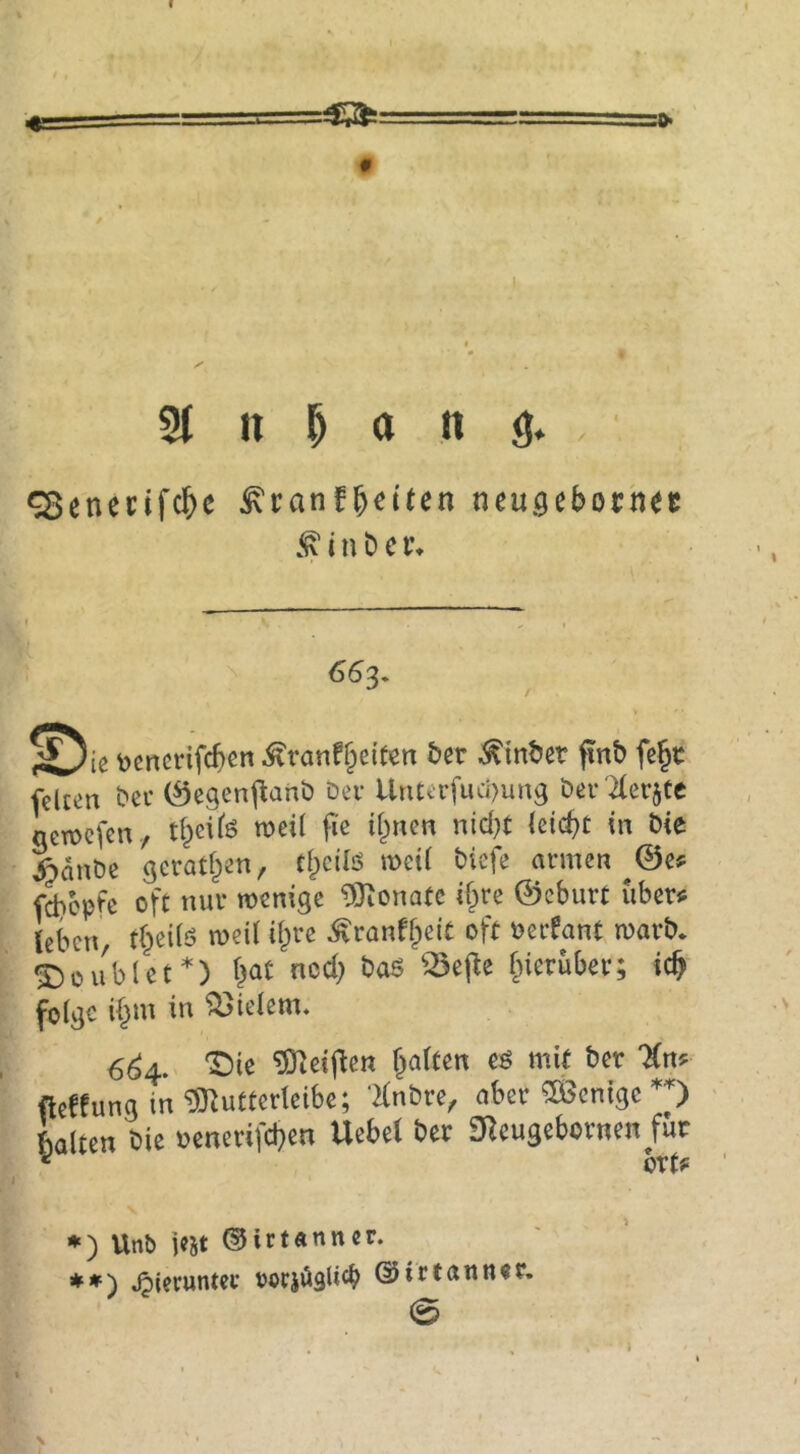 0 31 n ^ a n 9. . ^enecifc&e ^ranf^etten neu^eboch^c 6^3. tocncrifcben ^ranff;ei(en bcr ^inbct pnb fß^t fßlcßn bei’ (Segenj^anb Dev Uruevfuci)ung Dev'Xevjtc netücfen, t^eife weil fie i^nen nid)t kid)t in Die |>anDe gerätsen, t^cilö met( Dicfe armen ^©ß^ fd)epfe oft nur wenige 9}ionatc if^re ©eburt ubevis leben, t^eilö weil ihre ^ranfbeit oft oerfant warb. •J)üublet*) bat ned) ba^ ^ej^e fnerüber; teb folge i^m in Vielem. 6^4. '2^ie ^leij^en galten e^ mit ber 'Kn? fteffung in ^utterleibe; Knbre, aber Wenige 'O Llten Die oenerifeben Uebel bet 3Reugebotnen für ^ btt? *) UnO jc5t ©irtanner. **) .hierunter ooriöglicb ©ittamut. 0