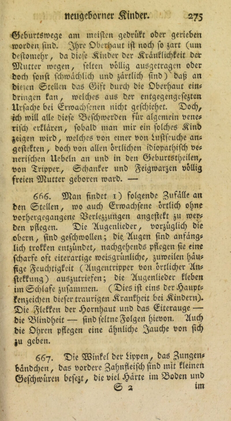 ©cSurtömege am mciflcn gebruft ober gerieben toorbeit jinb. 3i;re Oberbaut ift nod) fo jart (um beftomef^r, ba biefe ^'inber ber Ärdnfiicbfeit bet ^STiutter roegen, fetten botlig auögetra^en ober bod) fonfi fd>mdd)tid) unb jdrtlid) finb) baß bieun 0reUcn baö ©ift burd) bie Oberhaut eim bringen fan, metd^eö auö ber entgegengcfejtcn tUfad^c bei ^nt>ad)fenen nidjt gefd}icßet. S)ocß, td) mit! alte biefe ^efd^merben für atgemein bene# rifd) crfldren, fobalb man mir ein fold)cö ,^inb jeigen mirb, mctd)?ö bon einer bon hißfeucße ans gejieften, bod) bon atten brttid^en ibiopatßifcß be# nerifeben Uebetn an unb in ben ©eburtötßeiten, bon Tripper, 0d)anfer unb geigmarjen botlig freien ?iKutter geboren warb. — 666. 5J^an ftnbet i) fotgenbe ßbfdtte an ben 0telten, mo aud) ^rmad^fene orttieß oßne borßergegangene ^^erte^jungen angeßeft ju mer# ben pflegen. 'Xugenlieber, borjügtic^ bie Obern, finb gefd)tbotlen; bie, Xugen finb anfdng# Ud) troffen entjunbet, naeßgeßenbö pflegen ße eine febarfe oft eiterartige meiögrüntiebe, ^umeiten ßdu# fige geuebtigfeit (Xugentripper bon orttid^er Xn# fleffung) auöjutriefen; bie Xugenlieber fteben im 0d)(afe jufammen. ('©ieö ifl einß ber .^aupt# fenjeid)en biefer traurigen .^ranflpeit bei .^inbern)* ^ie gleffen ber .§ornt)aut unb ba6 Eiterauge — bie ^(inbbeit — finbfeltnegolgen ßiebon. Xu(^ bie Oßren pflegen eine dt^nlid^e 3aucb^ bon ji^ ju geben. 667. ^ie 5ßinfet ber lippen, baö bdnbd)cn, baö borbere ga^nfieifeb finb mit fleinert ©efebrburen befe^t, biebiel^drte im ^oben unb 2^ iin
