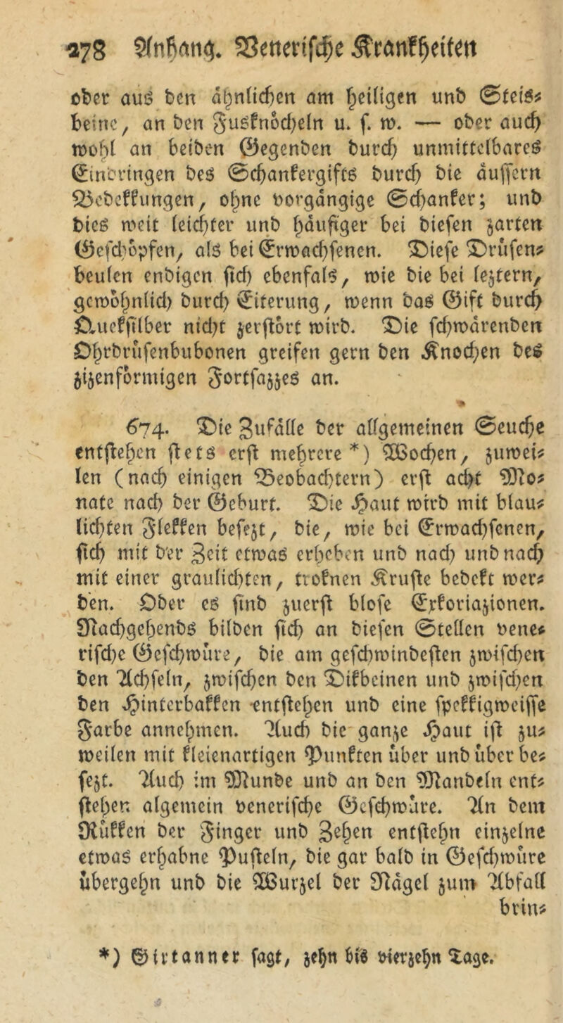 ^78 2Jetter(fcf)e cl)er auö bcn dl^nüd^en am t^eiügen unb beinc, an ben gu^fnod^eln u. f. m. — ober auc(> toohl an bciben 0egenben burcf} unmittelbare^ ^in'crtngen beö 0cbanfergiftö burd) bic dujjcm S5cbcffungen, of;>nc uorgdngigc 0d)anfer; unb bic6 meit leichter unb hduftger bei biefen garten (^5cfd}bpfen, al5 bei ^rmad}fenen. ®iefe X)rufen? beulen enbigen jid) ebenfal^, wie bie bei lejtern, gcwbhnlid) burd) Eiterung, wenn baö ©ift burch Sluefjilber nid)t jerftort wirb. “Die fd)wdrenben Ohtbrufenbubonen greifen gern ben .Änod)en be$ jijenformigen Sörtfajjeö an. 674. ^ic gufdlle ber allgemeinen 0euche entjbehen fletö erf^ mehrere*) jnwei^f len (nach einigen ^eobad)tern) erj^ ad)t natc nach ber ©eburf. T)ic .^aut wirb mit blau^ lichten Jleffen befejt, bie, wie bei (^rwad)fcnen, fich mit b'er 3<^it etwaö erheben unb nad) unbnad) mit einer graulid)ten, ttofnen Ärufle bebeft wer# ben. Ober eö juerf^ blofe ^jcforiajionen. SRachgehenbö bilben fleh an biefen 0tellen uene# rifd)e ©efehwure, bie am gefcbwinbeflen jwifchen ben Tlchfeln, jwifchen ben ^ifbeinen unb jwifd)en ben >^interbaffcn •entflehen unb eine fpcrtigweijfe Sarbe annehmen, “^lucb bic gan,^e dpaiit ifi ju# weilen mit fleienartigen fünften über unb überbe# fejt. Tluch im 5Jiunbe unb an ben ?manbeln ent# flehen algemein benerifche ©efehwüre. 'Jln bem Oiüffen ber Singer unb entflehn einzelne etwaö erhabne ^ufleln, bie gar halb in ©efd)würe übergehn unb bie ^Ißurjel ber SRdgel jum Tlbfall brin# ^irtanner fagt, jehn bü5 tnerjehn Xage.