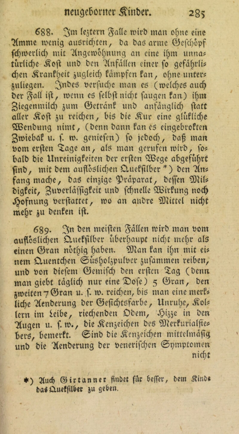 ^88* 3m fc5tevn ^atlc mirb man of;nc eine 'JCmmc menig außriditen, ba baö arme ©cfd)6pf fdjmcdid) mit 7(ngcn)6f^nung an eine ii^m unna? tür(id}e unb ben ^(nfdilen einer fo gefdf^rli? d}cn .^ranftyeic aiigieid) Cdmpfen fan, of^ne untere juliegen. 3*^^^^ Perfud}c man cö (it>eld}e6 aud) ber rnenn cö felbflnicpt fangen fan) i^m 3iegenmild) jum ©ctrdnf unb anfdng(id) (tatt aücr ju reicfieny h\6 bie ^ur eine g(iifiid)e ?ö3enbung nimt, (benn bann fan cä eingebroften 3n>iebaf u. f. m. geniefen) fo jebod), baß man bom crflen ^age an, ai^ man gerufen mirb, fo^ batb bic Unreinigkeiten ber crßen 5Bcge abgefußrt finb, mit bem aufio5?iid)cn Cluefßiber ben lin^ fangmaeße, baS cinjige ^rdparat, beffen bigfeit, feßneUe ?IBirkung nod> d^ofnung Perfiattet, mo an anbre ?0iitte( nid}t meßr ju benken ift. ^89‘ 3« meinen '^drb man Pom ouflb6nd)cn Cluek)liber überhaupt nid;t meßr a(5 einen ©ran nbtßig baben. 5)ian kan if^n mit eU nem Ctuentcßen 0üöbofaPulPcr 5ufammen reiben, unb Pon biefem ©emifd) ben erßen ^ag (benn man giebt tdgüd) nur eine ^ofe) 5 ©ran, ben §meiten7©ran u. f. w. reid}en, bis man eine merk? ließe TCenberung ber ©ejicßtöfarbc, Unruße, ^o(? lern im leibe, rieeßenben Obern, in ben Tkugen u. f. m., bie ^enjeid^en bes ?Ö^erkurialße^ ßers, bemerkt. 0inb bie .^enjeießen mittelmdßg unb bie *J(enberung ber penerifeßen 0pmptomen fließt ♦ ) 3lucb ©irtanner finbet für beffer, bem Äinb» ba« auekfilber ju geben.