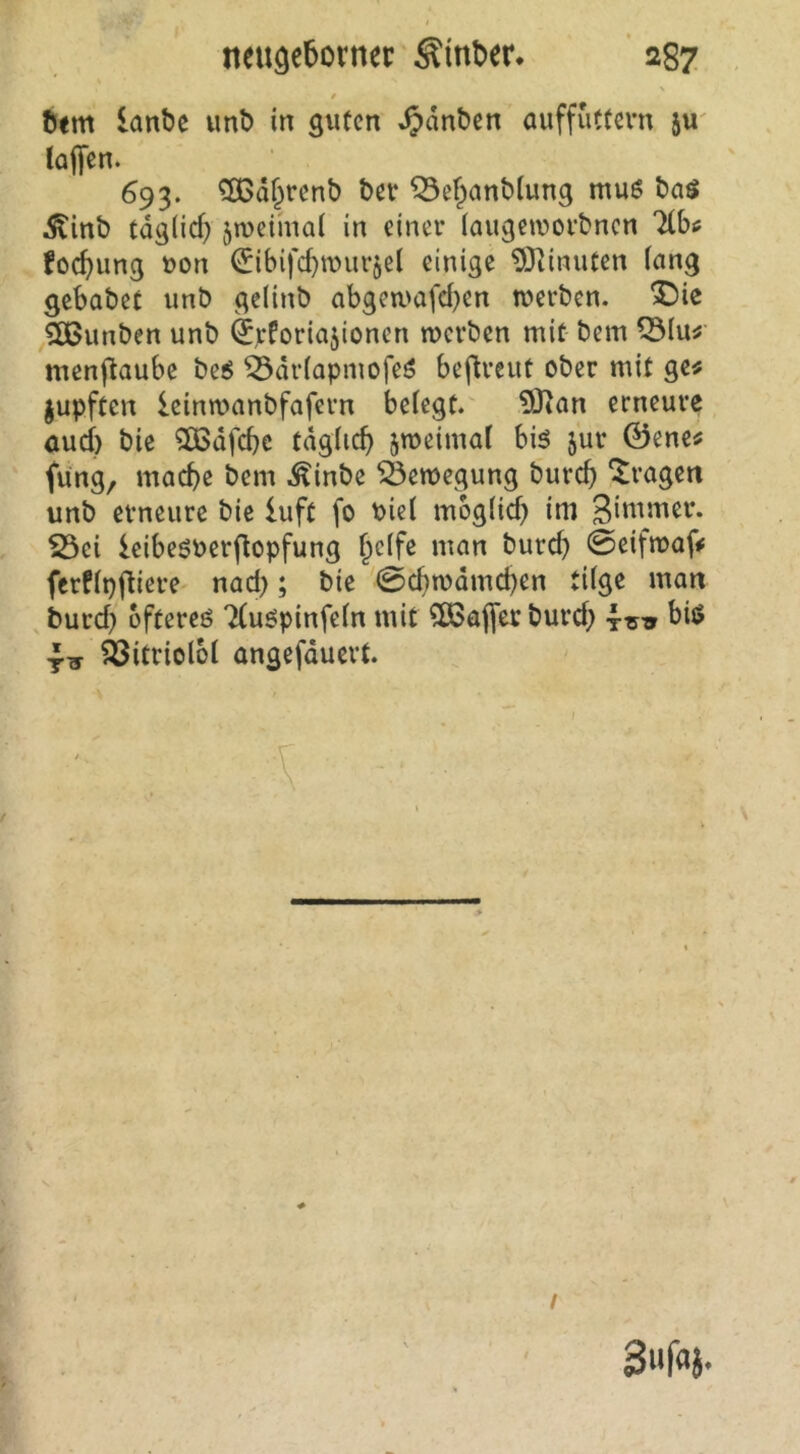 / öim lanbe vmb in guten ^dnben auffuttern iw taffen. 693. ^d^renb ber ^efpanbtung muö ba$ .J^inb tdg(icf) 5n)e{mat in einer (augeworbnen Tlbi; foc^ung t)on ^ibifc^wurjel einige 93timiten lang gebabet unb gelinb abgeti'afd)en tuerben. ^)ie ^5K>unben unb ^jcforiajionen werben mit bem ^lu^' menffaube beö ^drtapmofeö beffreut ober mit ge« jupften leinwanbfafern betegt. 93tan erneurc aud) bie 2ßdfcbc tdgtic^ jweimal biö jur ©ene« füng, mache bem .^inbe Bewegung burch fragen unb erneure bie luft fo bict mogtid) im Sibuticr. S3ei leibeöPerffopfung h^tfe man burd) 0eifwaff ferftpffiere nad); bie 0chwdmd)en tilge man burd) oftereö Ttuöpinfetn mit ?D3affer burd) 4-^^^ bij> ^itriolot angefduert. Siifaj. /