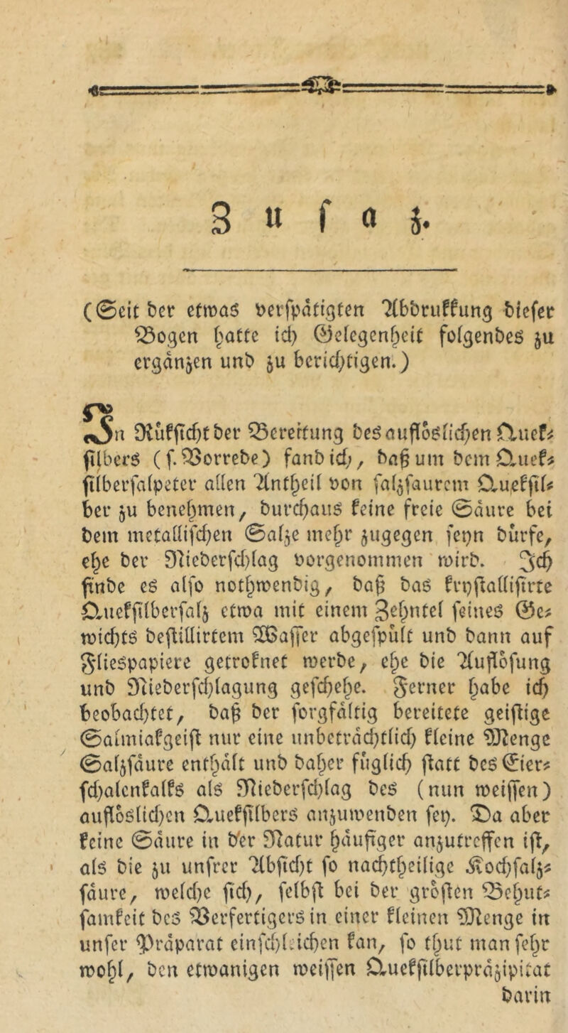 w 3 « f ö 5« (0eit bet: etwas t>eifpdtigten 'Hbbruffung Mefee ^ogcn f^atte id) 0elegenf^eit folgenbes ju ergdrtjen unb ju bcrid^tigen.) «vS« 9lufjtcf)tber Q5erekung besaupbsii($en fluef^ filberS (f.^Borrebe) fanbid;, ba^ um bcm Cluef^ filbei’falpetcr allen t>on fal^faurcm OMßffiU bet’ 5u benehmen / buvcbaiis feine freie 0durc bei bem mctallifdjen 0al,3e me^r jugegen fepn bürfe, ei^e bev 91ieberfd)lag t?orgenommen roirb. 3cb finbe es alfo not^wenbig, ba§ bas fvpftaKijtrtc Cluefftlbei’falj ctroa mit einem feines 0e? tüid)ts befiiüirtem Gaffer abgcfpiilt unb bann auf g’lieSpapiere getrofnet werbe, e^e bie 2(uflbfung unb 9tieberfd}lagung gefdtef^e. 5^rner ^abe icb beobad)tet, ba^ ber forgfdltig bereitete geifligc 0aimiafgei(i nur eine unbetvdd^tlid) fleine ^J^engc 0al3fdure entf^dlt unb baffer fuglicf) fiatt bes0ier^ fd)alcnfa(fs als ^ieberfd}(ag bcS (nun weijfen) auflbs(id)cn 0,uefjT(bers anjuwenben fep. ^a aber feine 0diire in b'er 3Ratur ^dufiger anjutrcffcn ift, als bie 311 unfrcr ‘Hbftd)t fo nai^t^eilige ^od;falj^ fdure, weld}e fi'd), felbfl bei ber groflen ^e^utj: famfcit bcs löerfertigerS in einer flcinen ?01enge in unfer ^^rdparat einfd}lacben fan, fo tl^ut manfef^r wo^l, bcn etwanigen weiffen D^uefjtlberprdjipitat bavin