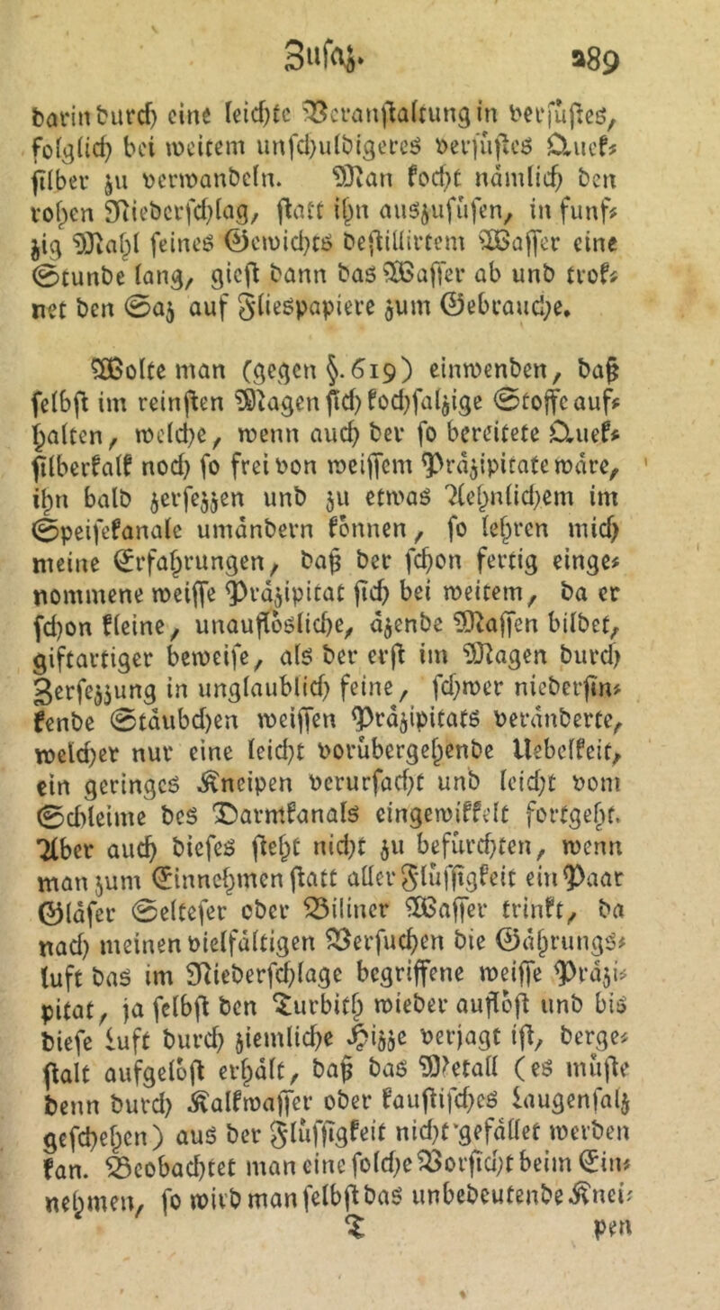 a89 tannburcf) eine leidste ^cvanj'iaftung in ^ei‘|uf:eö, folglich bei lücitem unfd}utbi3ei*cö ^ev)uficö D,ucf# filbev ju \?cnt»anbcln. 93ian fod)t ndmltc^ ben voi^en 9Riebcrfd)lag, fla« i^n mi^jufiifen, in fünf# jig feineö 0cu)id}Ci5 Dej^iüiftem ^löaffer eine 0tunbe iang/ gicfl bann baö?H>affer ab unb trof# net ben <B% auf glieöpapiere ^um 0ebcaud;e. ^olte man (ö^^jen §.619) einmenben, ba^ fctbfl im reinften ?9tagen fid) fod^fat^ige 0üoffcauf# Raiten, mc(d)e, roenn aud> bev fo bereitete D,uef# flberfaif nod) fo freioon meiffem ^rdjipitatemdre, ' ilpn halb jerfejjen unb 511 etmaö 7(ef^niid;em im 0peifefanaie umdnbern fonnen ^ fo (e^ren mid) meine Erfahrungen, bap ber fd)on fertig einge# nommene meiffe ^rdjipitat jtch bei meitem, ba er fd)on fieinc, unaufioölicbe, d^enbe ?9^a|fen bilbet, giftartiger bemeife, a(6 ber erj^ im ?0^agen biird) gerfe^jung in ungiaublid) feine, fd;n>er nicberfin# fenbe 0tdubd)en meiffen ^rdjipitatß Perdnberte, n>eld)er nur eine Ieid)t Porübergehenbe Uebeifeit, ein geringe^ Kneipen Perurfad^t unb icid;t Pom 0d)teime bes l^armianalö eingemiffelt fortgehf. 7(ber auch biefes fleht nid;t 511 befurd}ten, menn manjum Einnchmen flatt aüerglufftgfeit ein^aat 0ldfer 0e(tefer ober ^iliner ^Oßafjer trlnft, ba nad) meinen Pieifditigen ^erfuchen bie 0dhrung‘J# tuft baö im $}^ieberfchlage begriffene meiffe ^rdji# pitat, fa fcibfl ben ^urbith mieber auflbfl unb bis^ biefe luft burd} ziemliche ^i^je Perjagt ifb, berge# flau aufgelüfl erhdit, ba§ baö ^O^etaii (eö muf^e beim burd) ^alftpajfer ober fauflifd^eö kugenfalj gefebehen) auö ber gluffigfeit nid;t*gefdaet tperben fan. beobachtet man eine fo(d;eborfid;t beim Ein# nehmen, fo wirb manfelbf^baö unbebeutenbeifnei; % pen