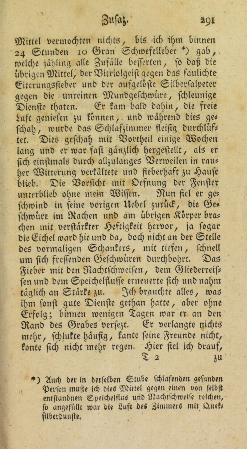 *91 suriJi' vermochten nicf)tö, Siö ich binnen 24 0nmben 10 ©ran 0chn)efc(leber *) gab,, roelche jahiing alle beffevten, fo baf bie übrigen ^^ittcf, ber^itriolgeiftgegen baS faulichte ^iterungöfieber unb bei* aufgeloj'ic 0i[berfa(petcr gegen bic unreinen 93iunbgefct)n?ure, fchleunige X>icn|le thaten. ^r fam halb bafun, bie freie hift geniefen jU fonnen,. unb mdhrenb bieö ge# fchah, mürbe baS 0d)laf5immer fleiftg burcblüf? tet. ‘J)ieö gefchah mit ^ortheil einige 5Ö3ochen (ang unb er mar fajl gdnjlich h^^Öcf.eiU, als er ^d) cinflmals burch alljulangeS ^ermeilcn in rau# her ^Bitterung verfdltete unb fieberhaft ju «5>aufe blieb, ^ic '?25orficht mit Oefnung ber Jenflec unterblieb obne mem Riffen. SRun fiel 9^^ fchminb in feine vorigen Uebel juruef, bie ©e# fchtvurc im Drachen unb am übrigen .Körper bra# chen mit verfidrftcr Jjeftigfeit hervor, ja fogar bie €*ichel marb hie unb ba, boch vicht an ber 0telle beS vormaligen 0d)anferS, mit tiefen, fd)nell um fid) freffenben ©efchmüren burchbohrr. ©as gieber mit ben Sfiachtfd}meifen, bem ©lieberreif# fen unb bem 0pcichelflujTe erneuerte fich unb nahm täglich an 0tdrfe 511. 3d> brauchte alles, mas ihm fonfl gute 3I)ienfle gethan t)atu, aber ohne Erfolg; binnen menigen 4agen mar er an ben $Kanb beS ©rabcs verfejt. l£r verlangte nid;ts mehr, fd}lufte häufig/ fante feine greunOc nicht, fonte fid) nicht mehr regen. ^)ier frei ich brauf, ^2 äu *^) 2lud) ber in berfelben 6tube fcblafcnben §efunben g)ei’)on muile id) biciJ «g^ittel ge^en einen t)on felbfl cnfftanbucn epeid)elflne unb 3}acbtrd;tt)?ife rcidjen, fo angefüüt war bte 2uft bei Smuncri mit aneti füberbwniTe,