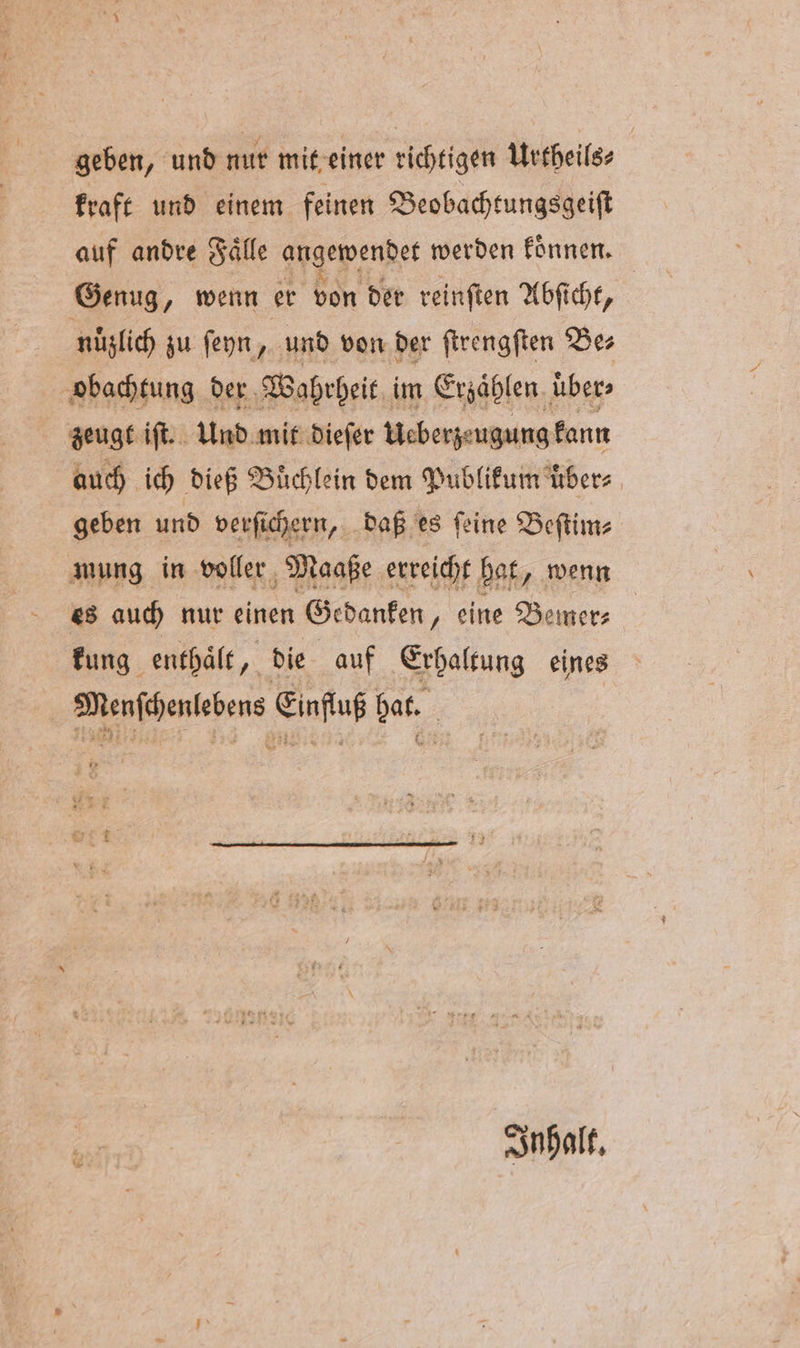 geben, und nur mit einer richtigen Urtheils⸗ kraft und einem feinen Beobachtungsgeiſt auf andre Fälle angewendet werden koͤnnen. Genug, wenn er von der reinſten Abſicht, nuͤzlich zu ſeyn, und von der ſtrengſten Be⸗ obachtung der Wahrheit im Erzählen. über: zeugt iſt. Und mit dieſer Ueberzeugung kann auch ich dieß Büchlein dem Publikum übers geben und verſichern, daß es ſeine Beſtim⸗ mung in voller Maaße erreicht bat, wenn es auch nur einen Gedanken „eine Bemer⸗ kung enthält, die auf Erhaltung eines Menſchenlebens Einfluß hat. Inhalt.