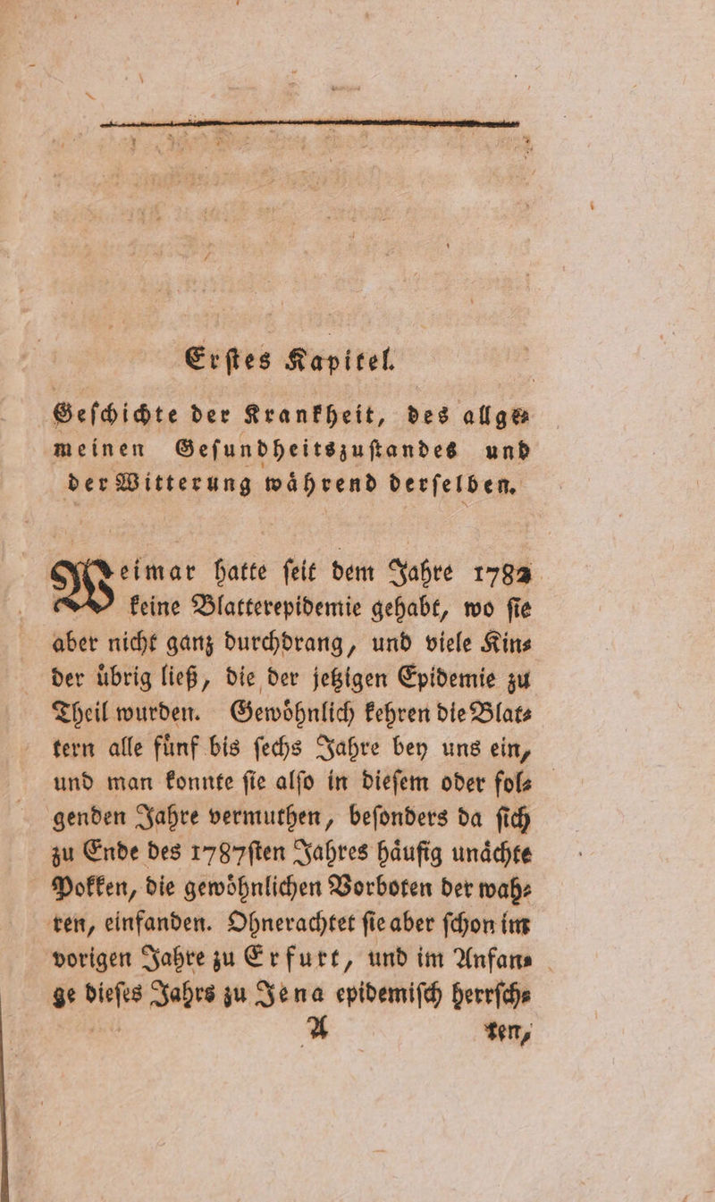 Deimar hatte ſeit dem Jahre 1782 keine Blatterepidemie gehabt, wo ſie aber nicht ganz durchdrang, und viele Kin⸗ der übrig ließ, die der jetzigen Epidemie zu Theil wurden. Gewoͤhnlich kehren die Blat⸗ tern alle fuͤnf bis ſechs Jahre bey uns ein, und man konnte fie alſo in dieſem oder fol genden Jahre vermuthen, beſonders da ſich zu Ende des 1787ſten Jahres häufig unaͤchte Pokken, die gewoͤhnlichen Vorboten der wah⸗ ren, einfanden. Ohnerachtet ſie aber ſchon im vorigen Jahre zu Erfurt, und im Anfan⸗ ge a Jahrs zu Jena epidemiſch herrſch⸗ A ten,