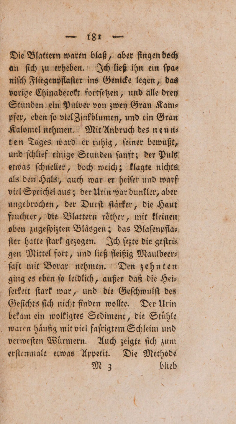 Die Blattern waren blaß, aber fingen doch an ſich zu erheben. Ich ließ ihn ein ſpa⸗ niſch Fliegenpflaſter ins Genicke legen, das vorige Chinadecokt fortſetzen, und alle drey Stunden ein Pulver von zwey Gran Kam⸗ pfer, eben ſo viel Zinkblumen, und ein Gran Kalomel nehmen. Mit Anbruch des neun⸗ ten Tages ward er ruhig, ſeiner bewußt, und ſchlief einige Stunden ſanft; der Puls etwas ſchneller, doch weich; klagte nichts als den Hals, auch war er heiſer und warf viel Speichel aus; der Urin war dunkler, aber ungebrochen, der Durſt ſtaͤrker, die Haut feuchter, die Blattern roͤther, mit kleinen oben zugeſpizten Blaͤsgen; das Blaſenpfla⸗ ſter hatte ſtark gezogen. Ich ſezte die geſtri⸗ gen Mittel fort, und ließ fleißig Maulbeer⸗ ſaft mit Borax nehmen. Den zehnten ging es eben ſo leidlich, außer daß die Hei⸗ ſerkeit ſtark war, und die Geſchwulſt des 5 Geſi chts ſich nicht finden wollte. Der Urin dekam ein wolkigtes Sediment, die Stühle waren haͤufig mit viel faſrigtem Schleim und verweſten Würmern. Auch zeigte ſich zum e etwas Appetit. Die Methode M 3 blieb *