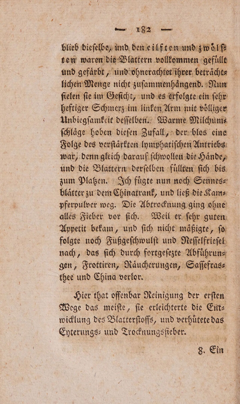 blieb dieſelbe, und den eilf ten und zwölf ten waren die Blattern vollkommen gefuͤllt und gefaͤrbt, und ohnerachtet ihrer betraͤcht⸗ . lichen Menge nicht zuſammenhaͤngend. Nun ſielen ſie im Geſicht, und es erfolgte ein ſehr heftiger Schmerz im linken Arm mit voͤlliger Unbiegſamkeit deſſelben. Warme Milchum⸗ ſchlaͤge hoben dieſen Zufall, der blos eine Folge des verſtaͤrkten lymphatiſchen Antriebs war, denn gleich darauf ſchwollen die Haͤnde, und die Blattern derſelben fuͤllten ſich bis zum Platzen. Ich fuͤgte nun noch Sennes⸗ blaͤtter zu dem Chinatrank, und ließ die Kam⸗ pferpulver weg. Die Abtrocknung ging ohne alles Fieber vor ſich. Weil er ſehr guten Appetit bekam, und ſich nicht maͤßigte, ſo folgte noch Fußgeſchwulſt und Neſſelfrieſel nach, das ſich durch fortgeſezte Abfuͤhrun⸗ gen, Frottiren, Raucherungen, b ala: thee und China verlor. I Hier that offenbar Reinigung der erſten Wege das meiſte, fie erleichterte die Ent⸗ wicklung des Blatterſtoffs, und verhuͤtete das Eyterungs⸗ und Trocknungsſfieber. |