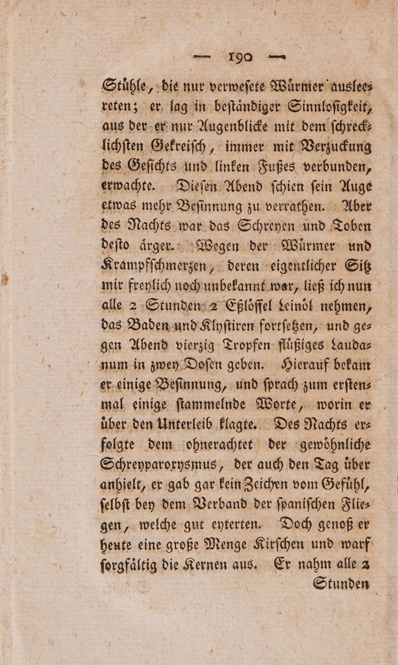 „ 7290 — Stühle, die nur verweſete Wuͤrmer auslee⸗ reten; er lag in beſtaͤndiger Sinnloſigkeit, aus der er nur Augenblicke mit dem ſchreck⸗ lichſten Gekreiſch, immer mit Verzuckung des Geſichts und linken Fußes verbunden, erwachte. Dieſen Abend ſchien ſein Auge etwas mehr Beſinnung zu verrathen. Aber des Nachts war das Schreyen und Toben deſto aͤrger. Wegen der Würmer und Krampfſchmerzen, deren eigentlicher Sitz mir freylich noch unbekannt war, ließ ich nun alle 2 Stunden 2 Eßloͤffel Leinoͤl nehmen, das Baden und Klyſtiren fortſetzen, und ge gen Abend vierzig Tropfen fluͤßiges Lauda⸗ num in zwey Doſen geben. Hierauf bekam er einige Beſinnung, und ſprach zum erſten⸗ mal einige ſtammelnde Worte, worin er uͤber den Unterleib klagte. Des Nachts er⸗ folgte dem ohnerachtet der gewoͤhnliche Schreyparoxysmus, der auch den Tag uͤber anhielt, er gab gar kein Zeichen vom Gefuͤhl, ſelbſt bey dem Verband der ſpaniſchen Flie⸗ gen, welche gut eyterten. Doch genoß er heute eine große Menge Kirſchen und warf ſorgfaͤltig die Kernen aus. Er nahm alle 2 Stunden