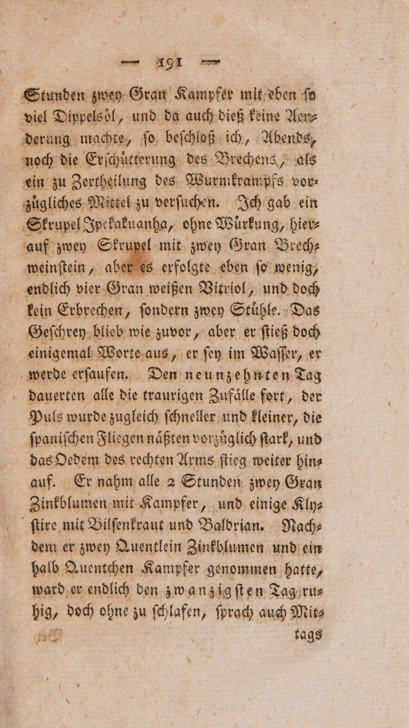 Stunden zwey Gran Kampfer mit eben fa viel Dippelsöl, und da auch dieß keine Aen⸗ derung machte, ſo beſchloß ich, Abends, noch die Erſchütterung des Brechens, als ein zu Zertheilung des Wurmkrampfs vor⸗ zuͤgliches Mittel zu verſuchen. Ich gab ein Skrupel Ipekakuanha, ohne Wirkung, hier⸗ auf zwey Skrupel mit zwey Gran Brech⸗ wei ber es erfolgte eben ſo wenig, . endlich vier Gran weißen Vitriol, und doch kein Erbrechen, ſondern zwey Stühle. «Das Geſchrey blieb wie zuvor, aber er ſtieß doch einigemal Worte aus, er ſey im Waſſer, er werde erſaufen. Den neunzehnten Tag dauerten alle die traurigen Zufaͤlle fort, der Puls wurde zugleich ſchneller und kleiner, die ſpaniſchen Fliegen naͤßten vorzüglich ſtark, und das Oedem des rechten Arms ſtieg weiter hin⸗ auf. Er nahm alle 2 Stunden zwey Gran Zinkblumen. mit Kampfer, und einige Kly⸗ ſtire mit Bilſenkraut und Baldrian. Nach⸗ dem er zwey Quentlein Zinkblumen und ein halb Quentchen Kampfer genommen hatte, ward er endlich den zwanzig ſſten Tag ru⸗ hig, doch ohne zu ſchlafen, ſprach auch Mit⸗ 15 tags