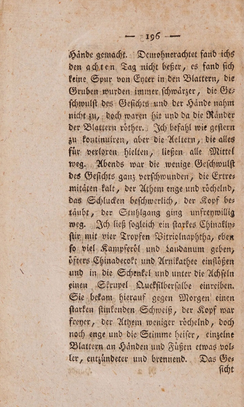 Hände gemacht. Demohnerachtet fand ichs den achten Tag nicht beßer, es fand ſich keine Spur von Eyter in den Blattern, die Gruben wurden immer ſchwaͤrzer, die Ge⸗ ſchwulſt des Geſichts und der Haͤnde nahm nicht zu, doch waren hie und da die Raͤnder der Bl fattern roͤther. Ich befahl wie geſtern zu kontinuiren, aber die Aeltern, die alles fuͤr verloren hielten, ließen alle Mittel weg. Abends war die wenige Geſchwulſt des Geſichts ganz verſchwunden, die Extre⸗ mitaͤten kalt, der Athem enge und roͤchelnd, das Schlucken beſchwerlich, der Kopf be⸗ kaͤubt, der Stuhlgang ging unfreywillig weg. Ich ließ ſogleich ein ſtarkes Chinakly⸗ ſtir mit vier Tropfen Vitriolnaphtha, eben fo. viel Kampferoͤl und Laudanum geben, und in die Schenkel und unter die Achſeln einen Skrupel Quekſilberſalbe einreiben. Sie bekam hierauf gegen Morgen einen ſtarken ſtinkenden Schweiß „der Kopf war freyer, der Athem weniger roͤchelnd, doch noch enge und die Stimme heiſer, einzelne Blattern an Haͤnden und Füßen etwas vol⸗ ler, entzundeter und brennend. Das Ges 23 1 0 ſicht