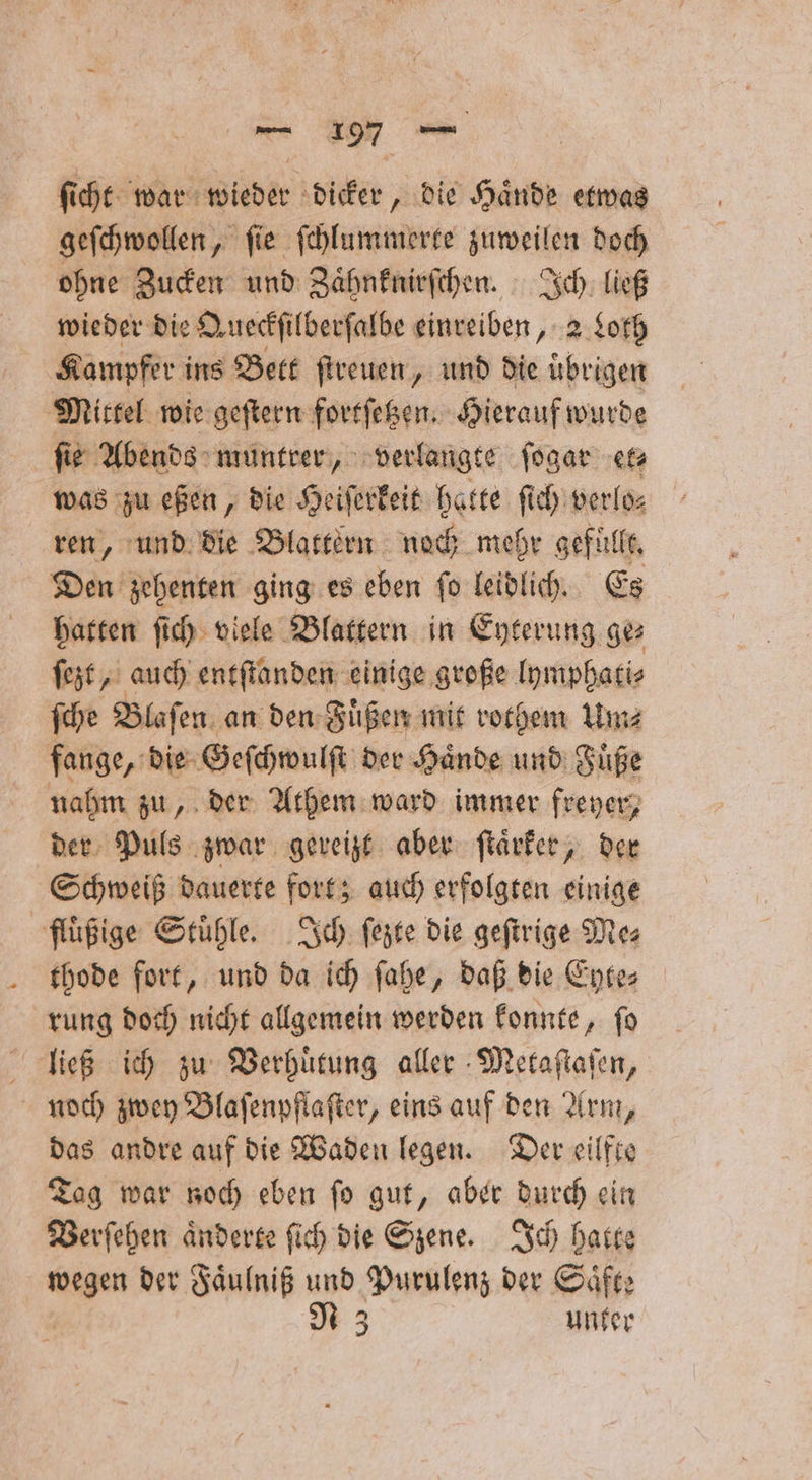 ſicht war wieder dicker, die Haͤnde etwas geſchwollen, ſie ſchlummerte zuweilen doch ohne Zucken und Zaͤhnknirſchen. Ich ließ wieder die Queckſilberſalbe einreiben, 2 Loth Kampfer ins Bett ſtreuen, und die uͤbrigen Mittel wie geſtern fortſetzen. Hierauf wurde ſie Abends muntrer, verlangte ſogar et⸗ was zu eßen, die Heiſerkeit hatte ſich verlo⸗ ren, und die Blattern noch mehr gefüllt. Den zehenten ging es eben ſo leidlich. Es hatten ſich viele Blattern in Eyterung ge ſezt, auch entſtanden einige große lymphati⸗ ſche Blaſen an den Fuͤßen mit rothem Um⸗ fange, die Geſchwulſt der Haͤnde und Fuͤße nahm zu, der Athem ward immer freyer, der Puls zwar gereizt aber ſtaͤrker, der Schweiß dauerte fort; auch erfolgten einige fluͤßige Stühle Ich ſezte die geſtrige Mes thode fort, und da ich ſahe, daß die Eyte⸗ rung doch nicht allgemein werden konnte, ſo ließ ich zu Verhuͤtung aller Metaſtaſen, noch zwey Blaſenpflaſter, eins auf den Arm, das andre auf die Waden legen. Der eilfte Tag war noch eben ſo gut, aber durch ein Verſehen aͤnderte ſich die Szene. Ich hatte wegen der Faͤulniß und Purulenz der Saͤfte N 3 unter