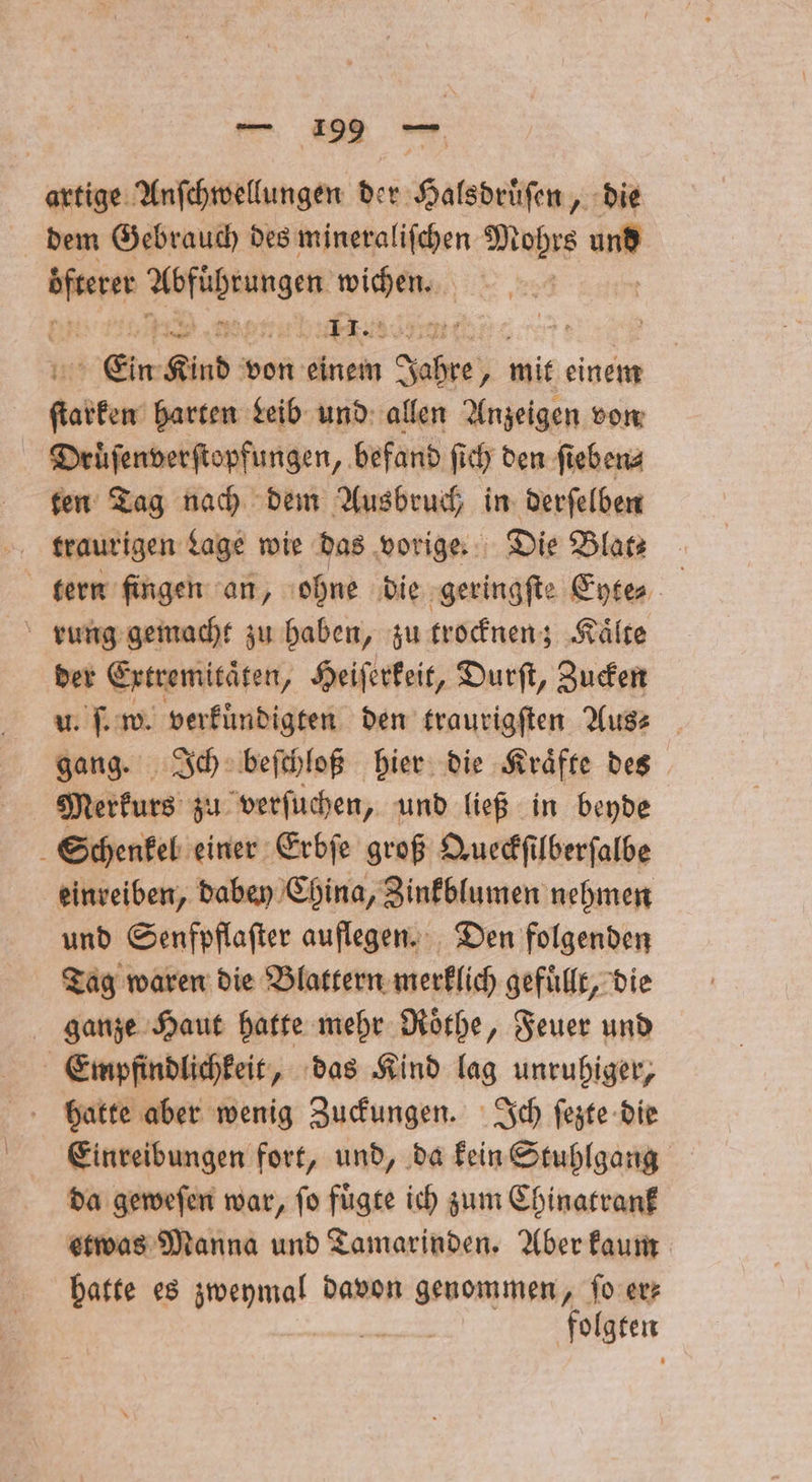 artige Anſchwellungen der Halsdruͤſen, die dem Gebrauch des mineraliſchen Mohrs and Ba een ee W 6 J © Ein Kind von einem Jae y mit einem karten harten Leib und allen Anzeigen von Druͤſenverſtopfungen, befand ſich den ſieben⸗ ten Tag nach dem Ausbruch in derſelben tern fingen an, ohne die geringſte Eyte⸗ rung gemacht zu haben, zu trocknen; Kaͤlte der Extremitaͤten, Heiſerkeit, Durſt, Zucken u. ſ. w. verkuͤndigten den traurigſten Aus⸗ gang. Ich beſchloß hier die Kraͤfte des Merkurs zu verſuchen, und ließ in beyde 5 Schenkel einer Erbſe groß Queckſilberſalbe einreiben, dabey China, Zinkblumen nehmen und Senfpflaſter auflegen. Den folgenden Tag waren die Blattern merklich gefuͤllt, die ganze Haut hatte mehr Roͤthe, Feuer und Empfindlichkeit, das Kind lag unruhiger, hatte aber wenig Zuckungen. Ich ſezte die Eiinreibungen fort, und, da kein Stuhlgang da geweſen war, ſo fuͤgte ich zum Chinatrank etwas Manna und Tamarinden. Aber kaum hatte es zweymal davon genommen, ſo er— folgten