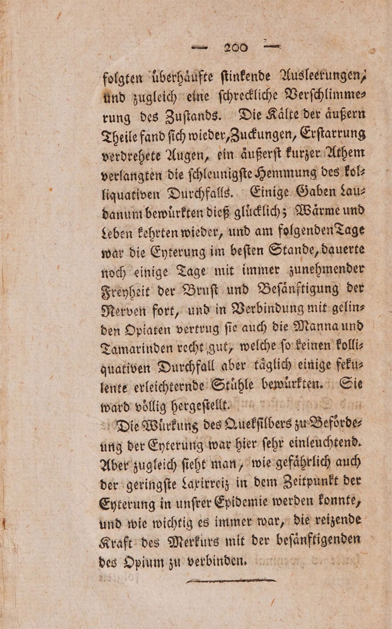 . überhäufte ſtinkende Ausleerungen, und zugleich eine ſchreckliche Verſchlimme⸗ rung des Zuſtands. Die Kaͤlte der aͤußern Theile fand ſich wieder, Zuckungen, Erſtarrung verdrehete Augen, ein aͤußerſt kurzer Athem verlangten die ſchleunigſte Hemmung des kol⸗ liquativen Durchfalls. Einige Gaben Lau⸗ danum bewuͤrkten dieß gluͤcklich; Wärme und Leben kehrten wieder, und am folgenden Tage war die Eyterung im beſten Stande, dauerte noch einige Tage mit immer zunehmender Freyheit der Bruſt und Beſaͤnftigung der Nerven fort, und in Verbindung mit gelin⸗ den Opiaten vertrug ſie auch die Manna und Tamarinden recht gut, welche ſo keinen kolli⸗ quativen Durchfall aber täglich einige feku⸗ lente erleichternde Set en. Kit ward voͤllig hergeſtellt. e Die Würfung des Auekſt bes; zu Beforde⸗ ung der Eyterung war hier ſehr einleuchtend. Aber zugleich ſieht man, wie gefaͤhrlich auch der geringſte Laxirreiz in dem Zeitpunkt der Eyterung in unſrer Epidemie werden konnte, und wie wichtig es immer war, die reizende Kraft des Merkurs mit der eee &gt; bes Opium zu verbinden. SG /