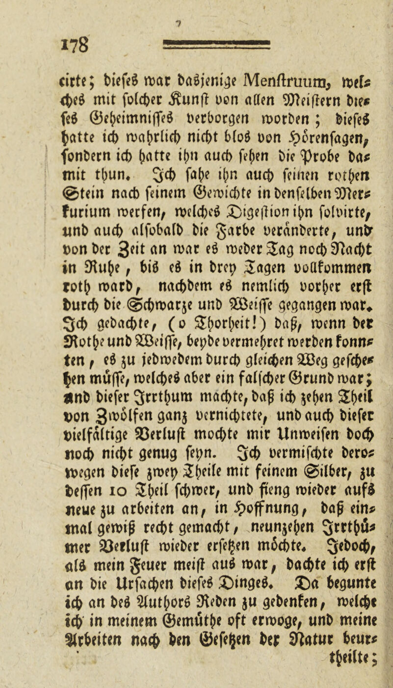 cirte; biefeS mar baäjenige Menftruura, twU #eg mit folcber Äunft oon affen 9flei|lern bte* fe$ ©e^etmntffeö verborgen morben; biefeS t>atte ich n>a^rltd> nicht b(o$ Den 5?orenfagen, fonbern ich (rntte itm auch fefjen bie ‘probe ba* mit tbum 3d> fabe #n auch feinen rotten gtein nach feinem ©ereilte inbenfelben^ler* furtum rneefen, roelcfccö £)ige|lion i(m foloirte, tinb auch alfobalb bie garbe oercinberte, un&“ von ber 3*it nn mar e$ meber Sag noch 9?ad)t in 9U#e f biö cd in brep Sagen ooflfommen rotb marb, naebbem e$ nemlid) oorber erff frureb bie gebmarje unb $öeiffe gegangen mar* 3d> Reichte, (o Sbor(;eit!) baß/ wenn bet SftotjK unb £öeiffe/ bepbe oerme^ret merben fonn* ten f e$ ju jebmebem bureb gleichen 2öeg gef#e* $en muffe/ melcbeö aber ein falfcber ©runb mar; Unb biefer 3wt()ura machte/baß id> je^en Sfjeil von 3molfenganj oerniebtete, unb aueb biefer vielfältige 93erlu|t mochte mir Unmeifen bo# noch nicht genug fet;n. 3# bermifd)te bero* wegen biefe jmep Steile mit feinem gilber/ ju Veffen io Sbeil fehlet/ unb fteng mieber auf£ neue ju arbeiten an/ in Hoffnung/ baß ein* tnalgemiß recht gemacht/ neunjeben ^txtyu* tner 93erluff mieber erfeljen mbcbte* Sebocbf M mein geuer meiff au$ mar, baebte ich erff cn bie Urfacben biefe* £)inge$* £)a begunte ich an beä 2(utbor$ Sieben ju gebenfen, welche ich in meinem ©emütbe oft erwöge, unb meine 3(irt>eiten na# ben ©efefcen her S^atwr beut* teilte;