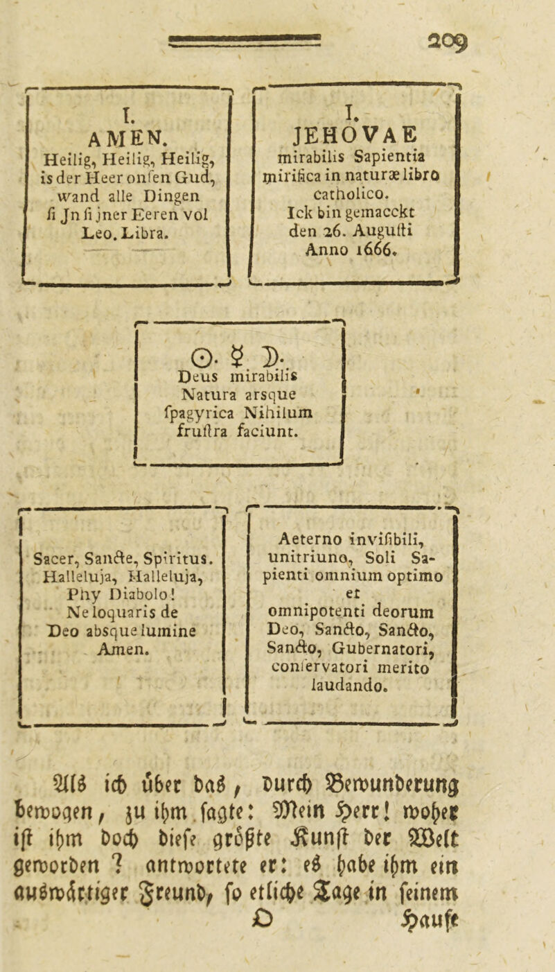 I. AMEN. Heilig, Heilig, Heilig, is der Heer onfen Gud, wand alle Dingen fi Jnli jnerEeren vol Leo. Libra. » JEHOVA E mirabihs Sapientia ijnirifica in naturaelibro catholico. Ick bin geinacckt den 26. Augulti Anno 1666. \ ■ O- 5 D-. Deus mirabihs Natura arsque fpagyrica Nihilum frullra faciunt. 1 / \ Sacer, Sanfte, Spiritus. Halleluja, Halleluja, Pliy Diabolo! Neloquarisde Deo absquelumine Ainen. Aeterno invifibili, unitriuno, Soli Sa- pienti omniuin optimo et omnipotenti deorum Deo, Sanfto, Sanfto, Sanfto, Gubernatori, coniervatori merito laudando. ic5 u6tt bflg, bur# 33ervunbertm0 berochen, jui(mt feilte: 9Hein £err! ift ifjm boeb bieff größte j?un|f bec 2öe(t gerooeben 7 antwortete er: e$ ()abe ijmt eirt «uön?5rttger §teunb^ fo etliche &age in feinem £5 Jpaufe