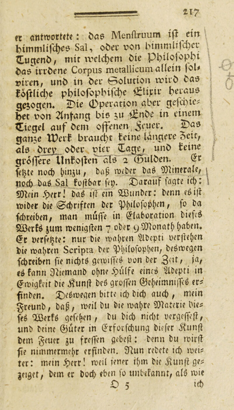 H7 et antwortetet öae Menftruum ifl ein l>tmmlifd)c$ Sal, oöcr x?on l>trnmlifd)cr Zu$ent>, mir vrclcfyem tue pi>üofopi;>t fcastrrfcene Corpus metaliicum allein |oU vivcn, unfc tn öer Solution urirö toft(td)e pt>Uofoplnfd)c &lifiv t>evau* gezogen. 2?ie Operation aber gefeme* l>et von Anfang bis 511 iEnöe in einem tEiegel auf öem offenen ^ruci\ paö gan$e tPerf braucht feine längere Seit, ald breiL. ober vier £agc, unb teine größere ÜnfoßerTalö 2 (Bulben. fetjte noch (unju, baß roeber ba$ Minerale, j tiocf) baö Sal foftbar fep. J)arauf tagte id)t fOtdn 5perr! ba$ vff ein SBunber: benn c$iff wiber bie Schriften ber f)f)ilofop()en, fo ba fchreiben, man muffe in (Jlaboration bieftg SöerB jum wenigfren 7 ober 9$Honat()(>abem (5r oerfeljte: nur bie wahren 5lbepti weiteren fcie roabren Scripta ber cpi)Üotopbcn/ be$weg.en fchreiben fte nid)t# oon ber 3dt; (6 fanri 3itemanb ohne jptilfe eineb Slbepti in (Jmigfeir bie Äunft bc6 greifen ©e{)eimnifle$ er* ffnbem £>e$wegen bitte id) btch auch, mein g-reunb, baß, weil bu bie wahre Sttaterie bie* fe$ Söerf* gefffcen , bu bid> nicht oergeffefi, unb beinc ©uter in ö'rforfcpung biefer 5tun(t fccm geuer ju freffen gebcfl: benn bu wirft fte nimmermehr erftnben. 3}un rebete ich wei* ter: mein fyrr! weil jener i()m bie ßunft ge* geiget, bem er bod) eben fo unbefannt, afö wie