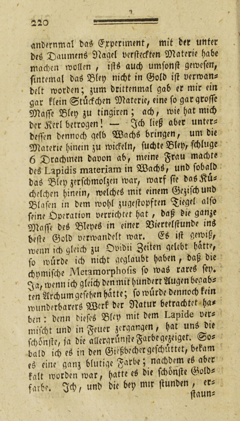 <mbernmat ba« Upperunent, mit her unter be« Daumen« 9lagel Per|tecften Materie f)rtfec machen motten , »fl« auch umfonft gemefen, ftntemal ba« 23let) nicht in ©olb ifl vernan* beft roorben; jum brittenmal gab er mir ein gor flein @tücfd>en fOtaterie, eine fo gargroffe gytnffe S5(et> ju tingiren ; ad), mie bat mich bet JFEcrl betrogen! — liep aber unter« beffen bennccb gelb $ßacb« bringen, um bie SOttarerte hinein ju roicfeln, fuebte SSlep, fd)(uge 6 Drachmen baoon ab, meine grau madjte be« Lapidis materiam in 2Bad)«, unb fobalb ba« 93lep jerfdimoljen mar, marf f7e ba«Äu« beleben hinein, melcbe« mit einem ©ejtfcbunb SStafen in bem mol>l jugeftopften Riegel alfo feine Operation oerrid>ret hat, bafj bie gan$e Stoffe be« SSTepe« in einer 93iertel|runbe in« befte ©olb oermanbelt mar. (5« ifl gemif, vtienn icb gleid) ju Ooibii 3c*i{n ttdebt hatte, fo mürbe icb nicht geglaubt haben, bajj bie cbpmifcbe Metamorphofis fo ma« rare« fep. »,a menn icb gteicb ben mit hunbertSlugen begab« ten Slrcbumgefeben hatte; fo mürbe bennod) fein ; munberbarer« Söerf ber SRatur betrachtet h«* ben: benn tiefe« S5(tp mit bem Lapide oet« niifcbt unb in gelier jcrqangen, hat un« bie fd)5n(te, ja bie aflergrünilegarbege^eiget. <So« balb id) e« in ben @iefjbed>ergefd)Uttet, befam e« eine ganj blutige gnrbe; naäbem e« aber frtlt roorben mar, hatte e« bie febonfte ©olb« färbe, geh, unb bie bep mir flunben , er« 1 . ftaun«