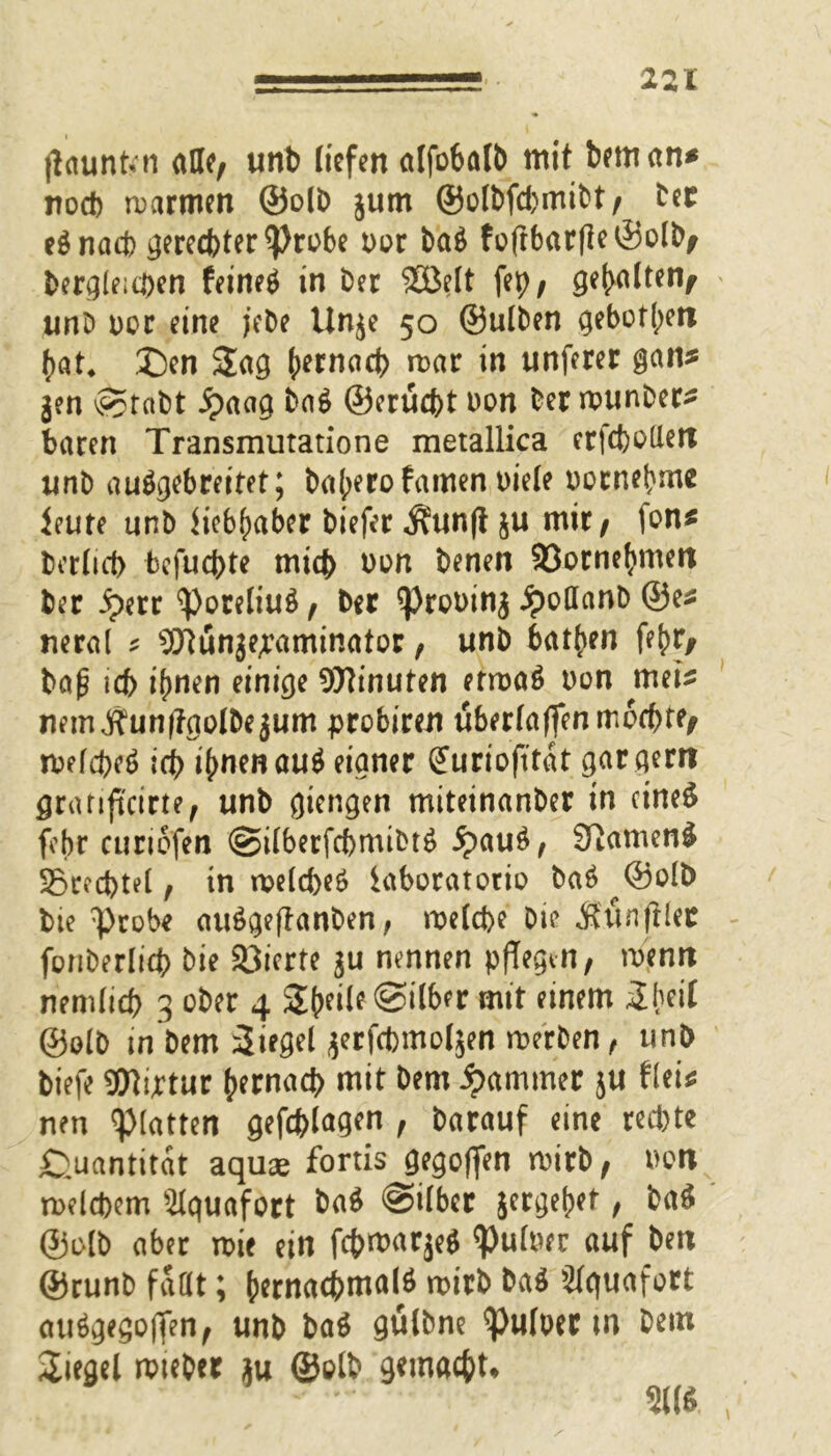 jiaunfrn alle, unb liefen alfobatt) mit bemann nod) warmen ©olb jum ©olbfd>mibt, Der e$ nach gerechter Probe oor ba$ foftbarfleöolb, begleichen feinet in Der 2öelt fep, gehalten, unb oor eine jebe Unje 50 ©ulben geboten hat* £)en Sag mar in unferer gan* j?n @tabt £aag ba$ ©erucfet oon Der wunber* baren Transmutatione metallica erfcbotlett unb auögebrettet; ba(;erofamen biele oocnehme ieute unb Liebhaber biefer $unft ju mir, Ion* berlid) bcfucbte mich oon benen Söornehmen ber iperr Poreliug, ber prooinj £oöanb ©e* neral ^ s2ftünje,raminator, unb batten fehr, bajj ich ihnen einige Minuten erwaö oon mei* mm$un|?aolbejum prcbiren überladen mochte, welche^ id> ihnen ou$ eigner guriofitat gar gern granftcirte, unb gierigen miteinanber in cineS febr curiofen @ilberfchmtbt6 5pau£, 97amen& Srechtel, in welche^ iaboratorio ba£ ©olb bte probe auögeftanben, welche bie Äun'filer fonberlich bie Vierte ju nennen pflegen, wenn nemlich 3 ober 4 Steile ©ilber mit einem Sheil ©olb m bem Siegel jerfchmoljen werben, unb tiefe Wiptur hernach mit Dem Jammer ju frei* nen platten gefchlagen , Darauf eine red)te Quantität aquae fortis gegoffen wirb, oon welchem älquafort ba$ @ilber jergehet, ba$ ©olb aber wie ein fchmarje* Puloer auf Den ©runb faßt; hernachmalö wirb ba$ Slguafort atrögegoffen, unb baö gülbne Puloer m Dem Siegel wieber ju ©olb gemacht»