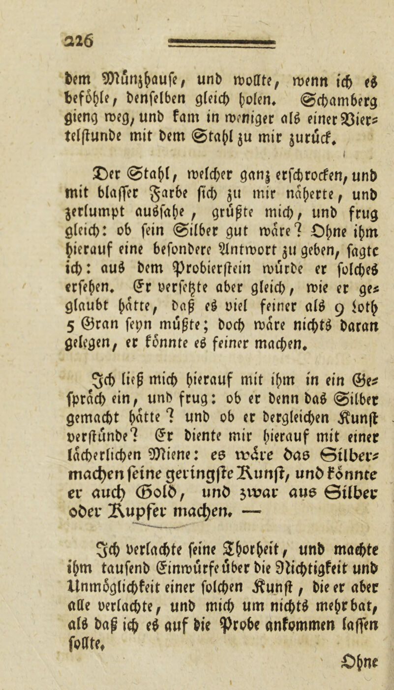 feem SENutijfxiufe, unb mofltt, rofnn i<f> ti beföhle f bmfrtben QUid> {>ofcn, <gct>am6erg flietio meg,unb fam in mcniger «lg miec93icts tclflunbe mit bcm @ta()I ju mir jutucf, i . , Der (Stahl, welcher ganj erfdjrocfen, unb mit blajfer garbe (tot) ju mir narrte , unb jerlumpt auSfahe , prüfte mich, unb frug gleich: ob fein ©über gut wäre? 0(>ne ihm hierauf eine befonbere Antwort 511 geben, fagtc td>: auS bem ?)robierfiein würbe er folcbeS erfehen* (?r oerfcljte aber gleich, wie er ge* glaubt l;atte, baß eS oiel feiner alS 9 <oth 5 ©ran fepn mußte; bocb wäre nichts baran gelegen, er fonnte eS feiner machen* Sch ließ mich hierauf mit ihm in ein ®e* fpracb ein, unb ftug: ob er benn baS (Silber gemacht hatte ? unb ob er begleichen $unft oerftiinbe? (*r biente mir hinauf mit einer lächerlichen Wiene: ee iv&ve bas ©Über* machen feine gertngficÄunjl, unb fonnte ei* aud> (Bolb, unb $n?ar aus ©über ober Tupfer machen, — Sch berlachte feine Shorheit, unb machte ihm taufenb (Jinwurfeuber bie 9tichtigfeit unb ilnmoglichfeit einer folchen Äunft, bie er aber alle oerlachte, unb mich um nichts mehr bat, als baß ich eS auf bie $robe anfommen (affen fällte, £>hne