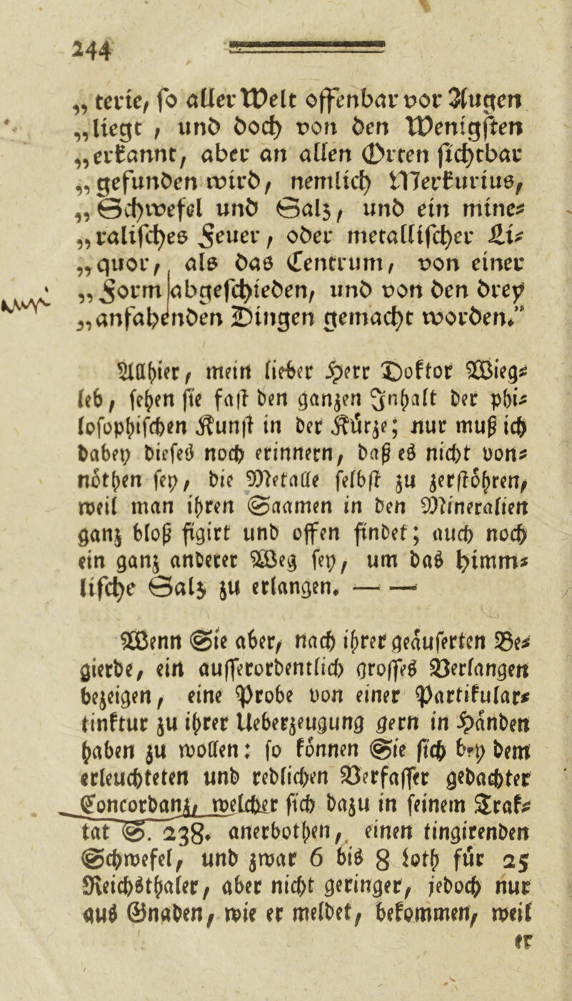 isMvl „ terte, fo MevVOeit offenbar t>or 3(ugen „liegt , unö öocf) von Öen TDemgften „ernannt, aber an allen (Drten jtcf)tbar „gefunden nrirö, nemlicf) i17er£uriue, „ ©cf)trefcl unö Salj, unb ein mtne* „ ralifcfyeö 5euev, ober metalltfc^er £U „quor, als Öaö gentium, von einer „^orm abgefcfyteöen, unö t>on Öen örey j,anfaWnöen gingen gemacht tuoröen/* 5iaf)i?r , mein lieber S?m £)oftor leb, (eben fte fafl öen ganzen ^r^alt öer pbi* lofophifeben Äunft in Der Ätirje; nur muficb Dabet; biefetf noch erinnern, baj? e$ nicht oon* not^en fep, Die Metalle felbfl ju jer|lohren, roeil man ihren @aamen in Den Mineralien ganj bloß ftgirt unb offen ftnbef; auch noch ein ganj anderer ^öeg fep, um ba$ Itfcfye Sal$ ju erlangen, * £öenn @ie aber, nach ihrer geauferten 33e* gierte, ein aufferorbentlicb gro|fe$ Verlangen bejeigen, eine ^)robe t>on einer <partifu(ar* tinftur ju ihrer Ueberjeugung gern in £anben haben ju motten: fo fonnen @ie fief) bfp Dem erleuchteten unb reblichen 23erfaffcr gebachter goncorbam, welcfrer ftcb baju in feinem $raf* Tat~&T~23$7 anerbotben,. einen tingirent>en @chmefel, unb jmar 6 biö 8 ioth für 25 9ieicb$thaler, aber nicht geringer, jeboeb nur <w$ ©naben, mie er melbet, befommen, n>eit er