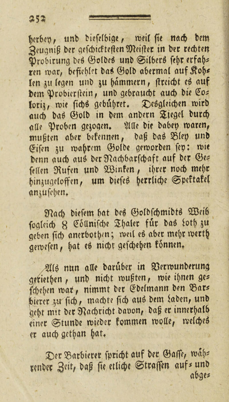 »53 herbet), unb Mefftfeige , rceif fte nach bem geugnifj ber gefchtcfteffenWeiffer in bet rechten qjrobtrung be$ ©elbe$ unb <§5ilber$ febr erfah* ren roar, befühlet baä ©olb abermal auf Äob* len 511 (egen unb ju jammern, ffteiebt (i auf bem «probierffein, unb gebraust auch bte £o* lotij, rote fi'chö gebühret, £>e$gleid)en roirb aud) bab ©olb tn bem anbern Siegel burd) ade 'Proben gejogen. Sitte bte babet) roaren, mußten aber befennen, bajj bab 35(et) unb (Jifen ju roabrem ©olbe geroorben fep; rote benn aud> au$ berfHacbbarfcbaft auf ber ©e* fetten Stufen unb StBtnfen, ihrer nod> mehr innjttgeloffen, um biefe6 herri't^J Spcftafel gnjufehen. SRacb biefem bat beö ©olbfchmibtä 2Beib fogleicb 8 ^oünifebe Shaler für ba$ foth ju geben ftd> anerboth«n; roetl eö aber mehr roertb geroefen, |at e$ nicht gefaben fonnen, Mii nun ade batüber in SOerrounberung g?fietben, unb nicht mußten, roie ihnen ge* flehen roat, nimmt bet (Sbelmann ben 35ar* jbierer yx ftcb, machte ftd) auö bem haben, unb gebt nitt ber Nachricht batton, bafi er innerhalb einet (gtunbe roicber fpmmen roode, roelcbeö er auch getltan bat. £)er Sßatbierer fpridjt auf ber ©affe, ro«h* mibet Seit) baß ffe etliche «Straffen auf* unb abge*