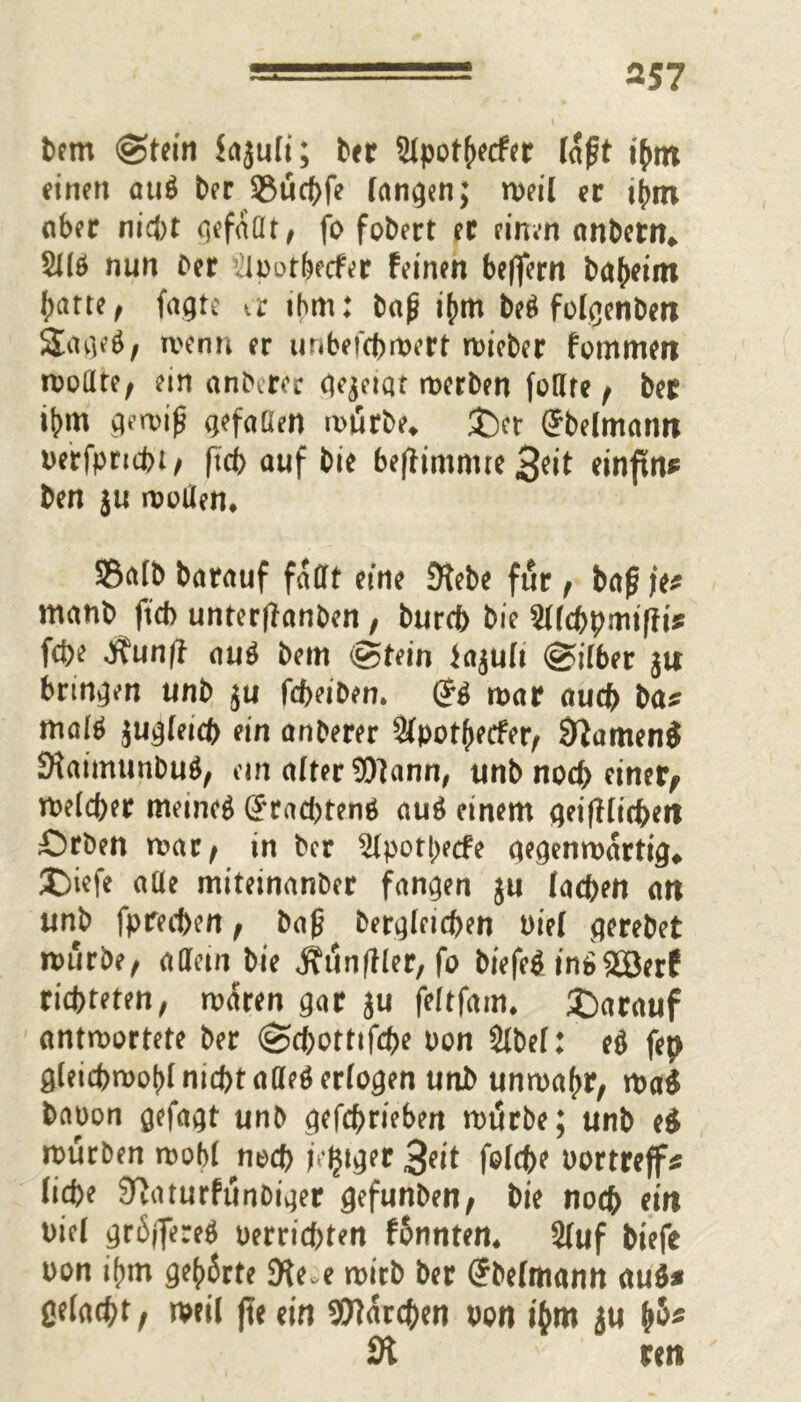 Pem (Stein hjuli; bet 9lpothecfer laft i(mt einen atiö Per 23ucbfe fanden; weil er ihm ober nicht qefaClt / fo foPert ec einen anPetn* SJ(ö nun Per ^lootbecfer feinen belfern Pa(>eim patte, fagte a ihm: Pa£ i(mt M folgenPen Stageg, wenn er unbefcbwert wiePer fommert wollte, ein andrer qejetat werben fotlre , Per ihm gewif* gefoüen würbe* £)er GrPelmami oerfpncbt, ftcb auf Pie be|fimmre3^it einftn* Pen ju wollen* S5a(P Porauf faßt eine 9tePe für , Paß \e* manp ftcb unterffanPen , Pureb Pie Sllcbpmiffi* fcpe ,$unff aug Pem Stein Icijult Sitbet ju bringen unP ju fcbeiDen. & war auch Pa* malg jugfeicp ein anPerer Slpotpecfer, Sftamen$ SHaimunPug, ein alter $)lann, unP nod> einer,» welcher meinet (Jracbteng aug einem geifHitbeti £)rPen war, in Per 2lpotpecfe gegenwärtig* £)iefe alle miteinanPer fangen ju lachen an unP fpreeben, Pap Pergleicben oiel gerePet würbe, affetn Pie Äunfller, fo Piefeg in£SOBerf richteten, waren gar ju feltfam. SDarauf antwortete Per (Scpottifcpe oon $lPel: eg fep gleicbwohlnicbtallegerlogen unP unwahr, wag Paoon gefagt unP gefebrieben wiJrPe; unP ei würben wohl noeb /ewiger 3«t folcbe oortreff* liebe JTJaturfunPiger gefunPen, Pie noch ein oiel gröjfereg oerriebten fonnten* 2fuf Piefe oon ihm gehörte SKe-e wirb Per (?Pelmann au$* ßeladpt f weil jle ein Warcben oon ihm ju h&* 9t m