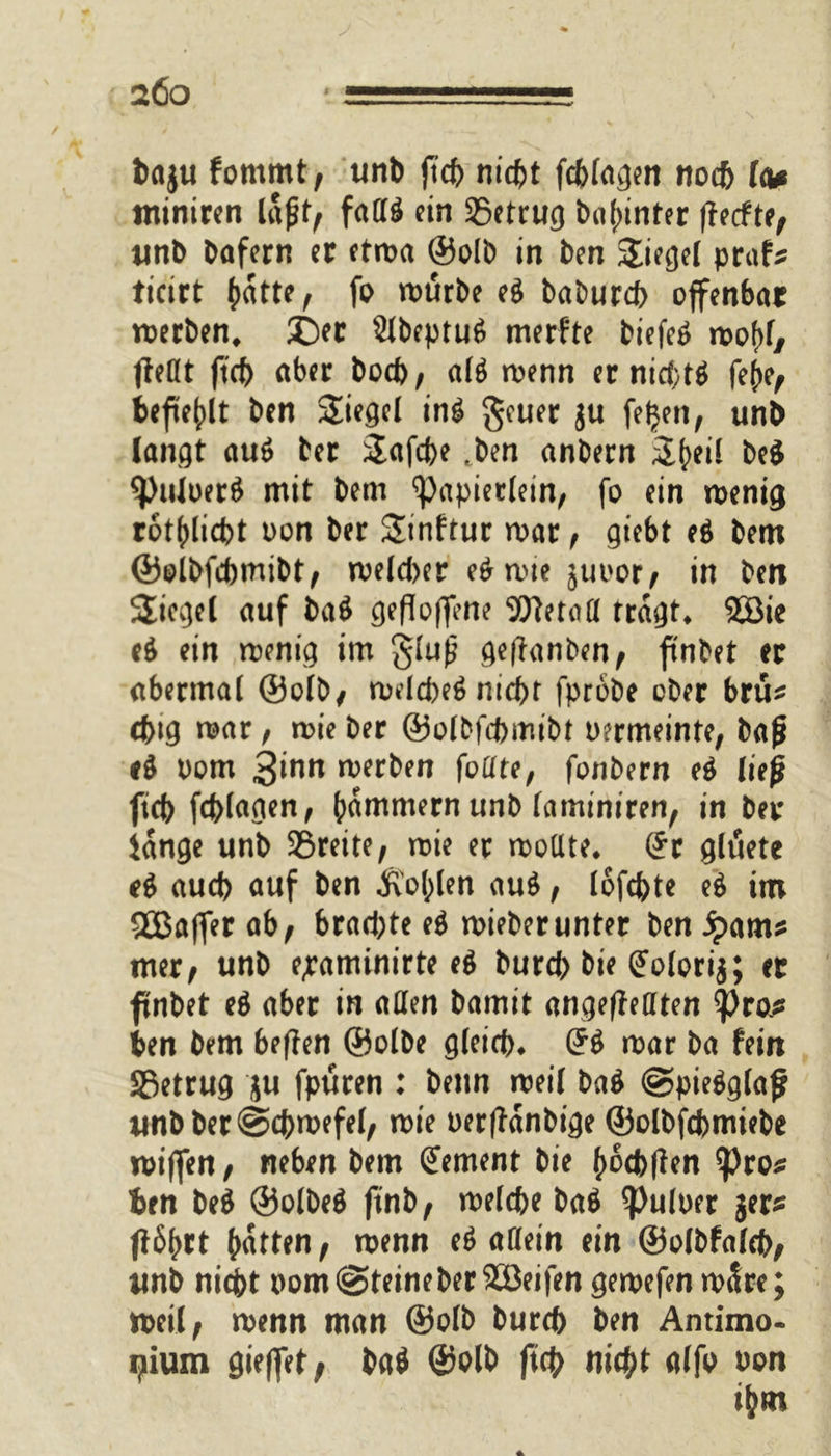 bagu fommt, unb ftcb nicht fcblagen nod> le* ntiniren lajjt, faa$ ein SSetrug bal;inter (feefte, unb bafern er etwa ®olb in ben Sieget prafs ticirt fratte, fo würbe ei babureb offenbar werben, ©er 2lbcptu6 merfte biefe^ wo()l/ fleöt ftcb aber bod>, al$ wenn er nid;tö fe()e, befiehlt ben Siegel in£ geuer gu fetjen, unb langt au$ ter Safcbe ,ben anbern S^eil be$ ^)uloer$ mit bem <papierletn, fo ein wenig rot(dicbt oon ber Stnftur war, giebt ei bem ©olbfebmibt, weld>er e$wie juoor, in ben Siegel auf ba$ geflogene SDletoa tragt, 2öie ei ein wenig im §lu£ geftanben, finbet er abermal ©olb, weld)e$ nicht fprobe ober brü* ebig war, wie ber ©olbfebmibt oermeinte, ba|* ei oom 3^nn werben foffte, fonbern ei ließ ftcb fcblagen, jammern unb (aminiren, in ber iange unb 3Sreite, wie er wollte, (Jr gluete d aueb auf ben Äofolen aui, lofebte ei im gSBaffer ab, brad;te ei wieberunter ben ipams mer, unb e^aminirte ei burd; bie (Jolorig; er ftnbet ei aber in allen bamit angefMten tytofi ben bem beften ©olbe gleich* (?$ war ba fein SSetrug ju fpüren : benn weil ba$ @pie$glaf unbber@cbwefel, wie oerffanbige ©olbfebmiebe wiffen, neben bem (Jement bie (wcblf en ^)ro* ben be$ ©olbeä ftnb, welche baö ^uloer ger* f?6^rt batten, wenn ee> allein ein ©olbfalcb, unb nicht oom@teineber$öeifen gewefen wäre; weil, wenn man ©olb bureb ben Antimo- i^ium gieffet, ba$ ©olb ftcb nicht alfo oon