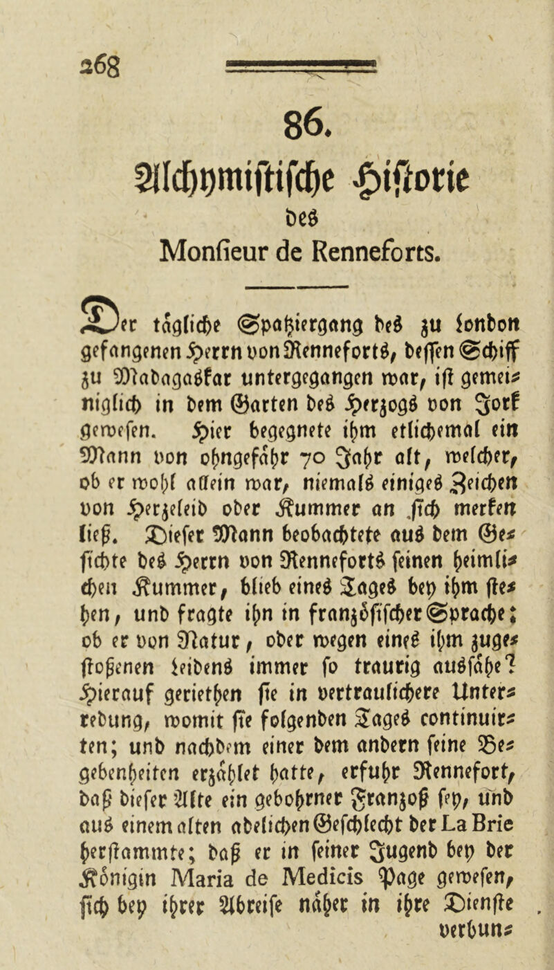 86. ^Idjtjmiftifdje £tffotie Monfieur de Renneforts. J^Der taglidje @paljiergang be$ ju fonbott gefangenen iperrn non5Rennefort$, beflen @d)iff $u Wabagatffar untergegangen mar, i|t gemein nigücl) in bem ©arten be$ Jperjogä non %otf gemefen. jpter begegnete ihm etlichemal ein Wann non ofmgefafjr 70 ^oftr aft, melier, ob er mof)f affein mar/ niemals einiget 3e,d)*tt non iperjeleib ober Kummer an ,ftdE> merfen ließ. ©iefer Wann beobachtete au$ bem ®e* fiepte beg jperrn non 9lennefort6 feinen heimli* eben Kummet/ blieb eine$ 2age£ bep ihm fte* pen, unb fragte i^n in franj6ftfcber@prache; ob er non SBatur / ober wegen eines ihm juge* (tonnen feibenä immer fo traurig au$fa()e7 hierauf gerieten fte in nertraulicpere Untere rebung/ womit fte fofgenben 2age$ continuir* ten; unb nacbb^m einer bem anbern feine 35e* gebenheiten erjaget batte, erfuhr 9tennefort; baß biefer ’2lfte ein gebohrner granjoß fep, unb «u£ einem alten abelid)en©efcblecbt berLaBrie berßammte; baß er in feiner bep ber Königin Maria de Medicis $age gewefen, ftcp bep ihrer Sibreife na&er in ihre ©ienfte nerbun*