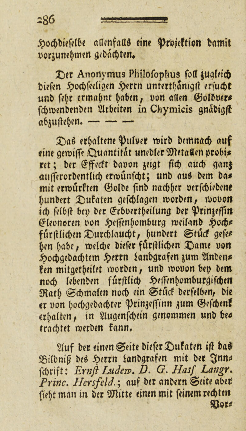 ■£otbbiefe(6e aöenfallä «ine tprbjeftiett btttnift vor$une(mictt gebüchten, £itl Anonymus Philofophus foll $ugfeic& tiefen jpocbfeeligen £ertn untertfcamgll erfucbt unb ftpc ermahnt f;aben, von a((m ©olbver* fcbroenbenben Sicherten in Chymicis gnabigfl cibjutle^en. £)<t$ erhobene ^ulver wirb betnnad) auf eine getviffe Quantität uneblerOTetaBen probt* ret; ber (Jjfetft bnvon jeigt ftcb auch ganj fltifferorbentlicb erroünfcbt; unb «uö bem ba* mit errourften ©olbe (tnb nachher verfcbiebent tunbett £)ufaten gefeblagen tvorben, ivovott tdf> fetbfl bet; ber (Jrbvertbeifung ber ^rinjefltn Eleonoren von Jpeffenhomburg tvcifonb ^oeft« fur|tlicben Durchlaucht, funbert (gtticf gefe* ten habe, tvelcbe biefer förmlichen Dame von ipocbgebacbfem jjterrn lanbgtafen jurn Slnben* fen mitget|»ei(et tvorben, unb tvovon bep bem noch lebenben fuc|Kicb £ejfenhomburgifcben 3iatb Schmalen nocb ein @tücf berfelben, ble er von pocbgebacbter <Prinje|finn jum ©efcbenf erhalten, in Slugenfcpein genommen unb be# trachtet tvetben fann. Stuf ber einen Seite biefer Dufateh i|f bad SBtlbnifj bep 5>errn fanbgrafen mit ber fcbtift: Ernfl Ludere. D. G. Hasf Langt. Pritlc. Hersfeld.; auf ber (tnbetn Sette ober fteftt man in ber SSTtitte einen mit feinem rechten Söer*