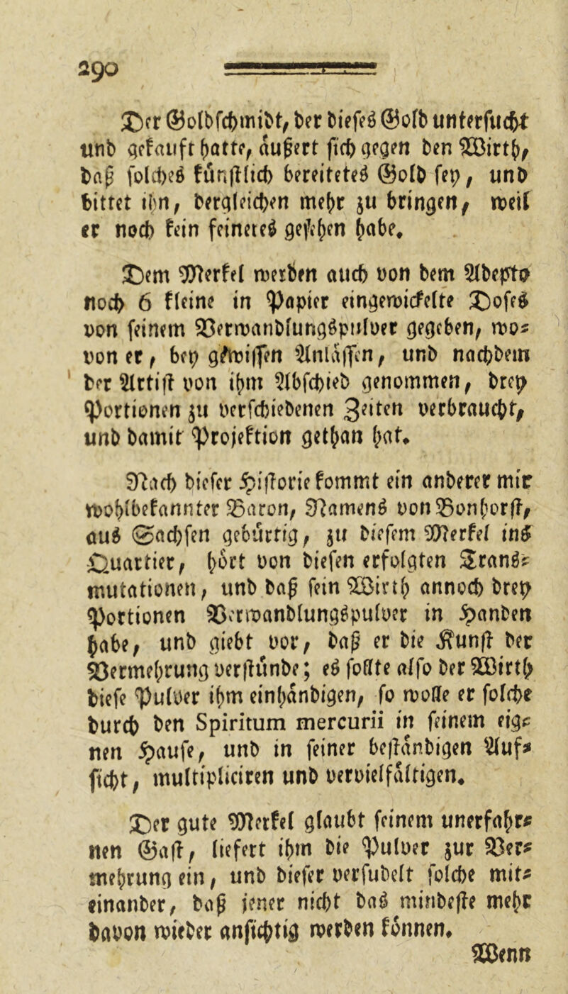 2go © er ©olbfepmibt, ber biefe$ ® olb unterfuept tinb qefatifr aufjert fiep gegen benSöirtp, bap folcpeö funtflicp bereitetet ®o(b fep, unb bittet ipn, berqleicpen rnepr ju bringen f weit er nod) fein feinere^ gefepen petbe, ©em Werfel werben auch oon bem Slbepto noep 6 fleine in Rapier eingewicfelte ©ofe£ von feinem 23erwanblungs>p!iloer gegeben, wo* uoner, bet; griffen Slnlaffen, unb naepbem ber 2lrti|i von ipm 5lbfcpieb genommen, brep Portionen ju berfepiebenen 3^*crt berbrauepr, unb bamit <projeftion getpan pat* S'iacb biefer fpifloriefommt ein anberer mir woptbefannter 35aron, 9?amen6 bon35onporfl> cu$ ©aepfen gebürtig, jtt biefem Werfet in# Quartier, poct bon biefen erfolgten Sranfc Imitationen, unb bafj fein SBinp annoep brep Portionen 23crwanblung$pu(oer in ipanben pabe, unb giebt bor, baß er bie j\unfl ber 33ermeprung oerjlunbe; e# foflfte alfo ber £öirt(> biefe <Pu(ber ipm einpanbigen, fo wolle er folrpe burep ben Spiritum mercurii in feinem eigs nen ipaufe, unb in feiner beffanbigen $(uf* fiept, muttipliciren unb berbielfaltigen. ©er gute Werfel glaubt feinem unerfapr* tten ©aff, liefert ipm bie <Pulüer jur $8er* tneprung ein, unb biefer berfubelt folcpe mit* cinanber, baß jener niept ba$ minbeffe mepr babon wieber anfieptig werben fonnen, 2Benn