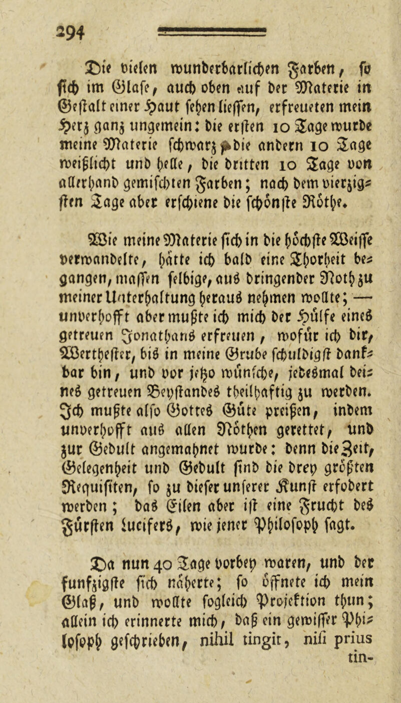 £)ie Dielen munberbarlicben $arben, fo ftcf> im ©lafe, aucb oben auf bei: Materie in ©eflalt einer Jpaut fefjen (ieffen, erfreueten mein jj>erj gan$ ungemein: bie er|len io Sage mürbe meine Materie febmarj jfrbie anbern io Sage meißfiebt unb fKße, bie bntten 10 Sage oon atterbanb gemifebten garben; nach bem tvierjig^ flen Sage aber erfcbiene bie febonfte üRotbe* 2Bie meine Materie jtcb in biebocbffeSBeiflfe ttermanbelte, batte icb ba(b eine Sb^rbeit bes gangen, maften felbtge, au$ bringenber 37otbju meiner Unterhaltung herauf nehmen mottte; — unoerbofft aber mußte icb mid) ber Aülfe eineS getreuen ^onatbanö erfreuen , mofttr icb bir, Söerthetfer, bi$ in meine ©rube fduilbigft banfc bar bin, unb oor jejjo munfebe, jebeämal beiz ne6 getreuen 95et;ffrtnbe$ tbeilbaftig ju merben. 3d> mußte alfo @otte$ ©üte preißen, inbem unoerbofft au6 allen Soeben gerettet, unb jur ©ebult angemabnet mürbe: benn bie^eit, ©elegenbeit unb ©ebult (tnb bie brep größten SReguifften, fo ju biefer unferer ^un(l erfobert merben ; ba$ (Jilen aber i|f eine $rucbt be$ durften luciferö, mie jener ‘p^tlofop^ fagt. £)a nun 40 Sage porbep maren, unb ber funfjigfle ft cf) naberte; fo öffnete icb mein ©laß, unb moate fogleid) ‘projeftion tbun; allein icb erinnerte mich, baß ein gemiffer Vb^ Ipfopb getrieben, nihil tingir, nifi prius tin-